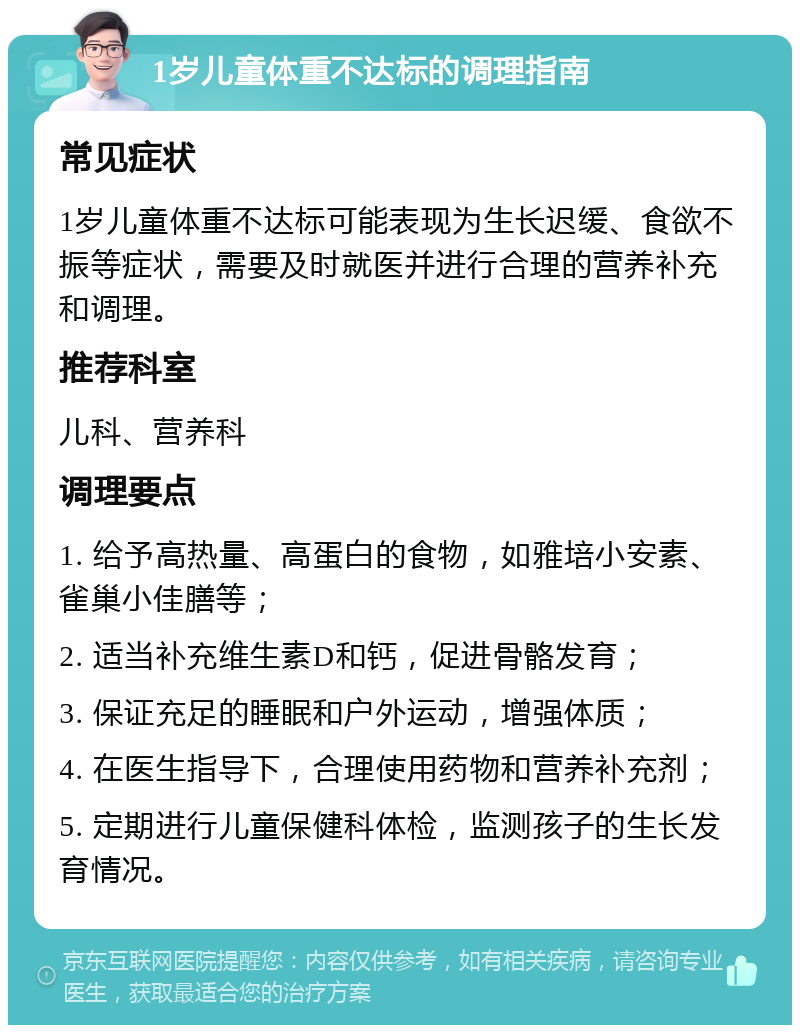 1岁儿童体重不达标的调理指南 常见症状 1岁儿童体重不达标可能表现为生长迟缓、食欲不振等症状，需要及时就医并进行合理的营养补充和调理。 推荐科室 儿科、营养科 调理要点 1. 给予高热量、高蛋白的食物，如雅培小安素、雀巢小佳膳等； 2. 适当补充维生素D和钙，促进骨骼发育； 3. 保证充足的睡眠和户外运动，增强体质； 4. 在医生指导下，合理使用药物和营养补充剂； 5. 定期进行儿童保健科体检，监测孩子的生长发育情况。