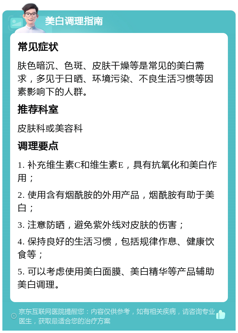 美白调理指南 常见症状 肤色暗沉、色斑、皮肤干燥等是常见的美白需求，多见于日晒、环境污染、不良生活习惯等因素影响下的人群。 推荐科室 皮肤科或美容科 调理要点 1. 补充维生素C和维生素E，具有抗氧化和美白作用； 2. 使用含有烟酰胺的外用产品，烟酰胺有助于美白； 3. 注意防晒，避免紫外线对皮肤的伤害； 4. 保持良好的生活习惯，包括规律作息、健康饮食等； 5. 可以考虑使用美白面膜、美白精华等产品辅助美白调理。