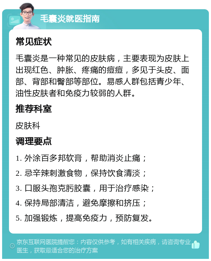 毛囊炎就医指南 常见症状 毛囊炎是一种常见的皮肤病，主要表现为皮肤上出现红色、肿胀、疼痛的痘痘，多见于头皮、面部、背部和臀部等部位。易感人群包括青少年、油性皮肤者和免疫力较弱的人群。 推荐科室 皮肤科 调理要点 1. 外涂百多邦软膏，帮助消炎止痛； 2. 忌辛辣刺激食物，保持饮食清淡； 3. 口服头孢克肟胶囊，用于治疗感染； 4. 保持局部清洁，避免摩擦和挤压； 5. 加强锻炼，提高免疫力，预防复发。