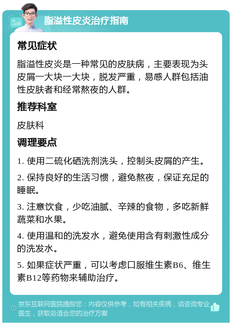 脂溢性皮炎治疗指南 常见症状 脂溢性皮炎是一种常见的皮肤病，主要表现为头皮屑一大块一大块，脱发严重，易感人群包括油性皮肤者和经常熬夜的人群。 推荐科室 皮肤科 调理要点 1. 使用二硫化硒洗剂洗头，控制头皮屑的产生。 2. 保持良好的生活习惯，避免熬夜，保证充足的睡眠。 3. 注意饮食，少吃油腻、辛辣的食物，多吃新鲜蔬菜和水果。 4. 使用温和的洗发水，避免使用含有刺激性成分的洗发水。 5. 如果症状严重，可以考虑口服维生素B6、维生素B12等药物来辅助治疗。