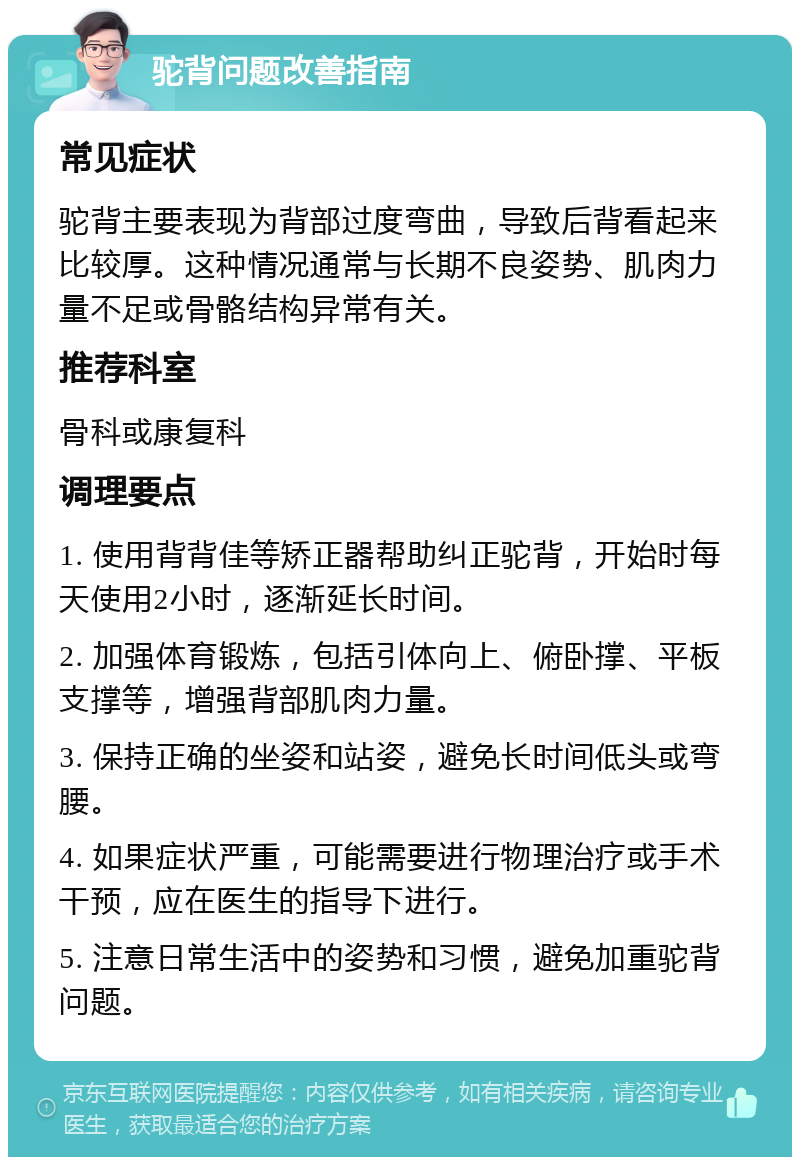 驼背问题改善指南 常见症状 驼背主要表现为背部过度弯曲，导致后背看起来比较厚。这种情况通常与长期不良姿势、肌肉力量不足或骨骼结构异常有关。 推荐科室 骨科或康复科 调理要点 1. 使用背背佳等矫正器帮助纠正驼背，开始时每天使用2小时，逐渐延长时间。 2. 加强体育锻炼，包括引体向上、俯卧撑、平板支撑等，增强背部肌肉力量。 3. 保持正确的坐姿和站姿，避免长时间低头或弯腰。 4. 如果症状严重，可能需要进行物理治疗或手术干预，应在医生的指导下进行。 5. 注意日常生活中的姿势和习惯，避免加重驼背问题。