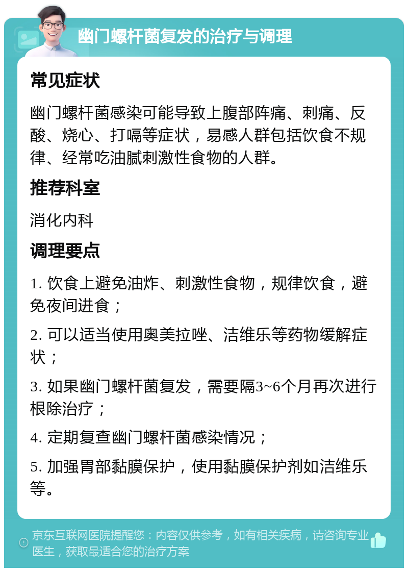 幽门螺杆菌复发的治疗与调理 常见症状 幽门螺杆菌感染可能导致上腹部阵痛、刺痛、反酸、烧心、打嗝等症状，易感人群包括饮食不规律、经常吃油腻刺激性食物的人群。 推荐科室 消化内科 调理要点 1. 饮食上避免油炸、刺激性食物，规律饮食，避免夜间进食； 2. 可以适当使用奥美拉唑、洁维乐等药物缓解症状； 3. 如果幽门螺杆菌复发，需要隔3~6个月再次进行根除治疗； 4. 定期复查幽门螺杆菌感染情况； 5. 加强胃部黏膜保护，使用黏膜保护剂如洁维乐等。