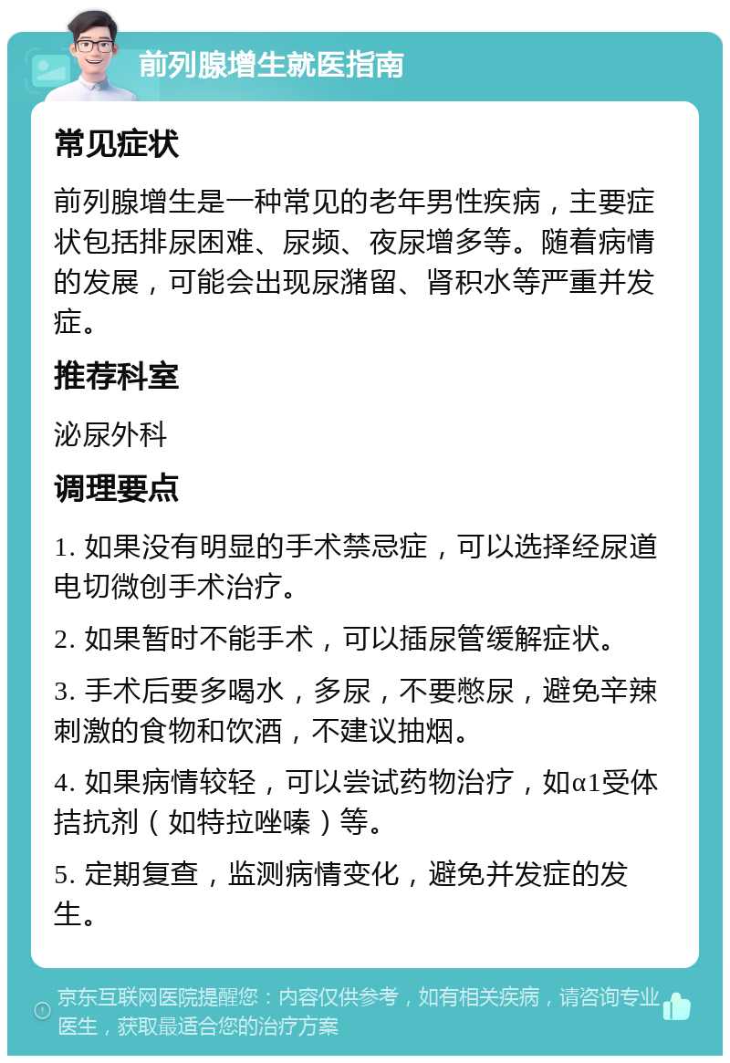 前列腺增生就医指南 常见症状 前列腺增生是一种常见的老年男性疾病，主要症状包括排尿困难、尿频、夜尿增多等。随着病情的发展，可能会出现尿潴留、肾积水等严重并发症。 推荐科室 泌尿外科 调理要点 1. 如果没有明显的手术禁忌症，可以选择经尿道电切微创手术治疗。 2. 如果暂时不能手术，可以插尿管缓解症状。 3. 手术后要多喝水，多尿，不要憋尿，避免辛辣刺激的食物和饮酒，不建议抽烟。 4. 如果病情较轻，可以尝试药物治疗，如α1受体拮抗剂（如特拉唑嗪）等。 5. 定期复查，监测病情变化，避免并发症的发生。