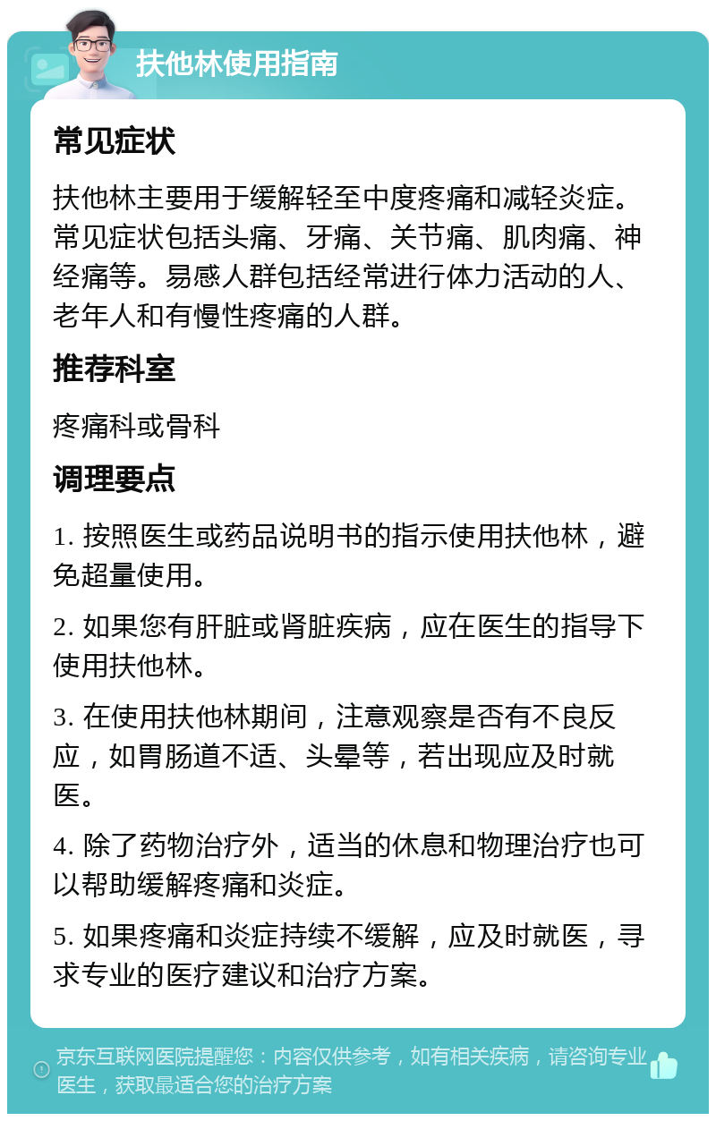 扶他林使用指南 常见症状 扶他林主要用于缓解轻至中度疼痛和减轻炎症。常见症状包括头痛、牙痛、关节痛、肌肉痛、神经痛等。易感人群包括经常进行体力活动的人、老年人和有慢性疼痛的人群。 推荐科室 疼痛科或骨科 调理要点 1. 按照医生或药品说明书的指示使用扶他林，避免超量使用。 2. 如果您有肝脏或肾脏疾病，应在医生的指导下使用扶他林。 3. 在使用扶他林期间，注意观察是否有不良反应，如胃肠道不适、头晕等，若出现应及时就医。 4. 除了药物治疗外，适当的休息和物理治疗也可以帮助缓解疼痛和炎症。 5. 如果疼痛和炎症持续不缓解，应及时就医，寻求专业的医疗建议和治疗方案。