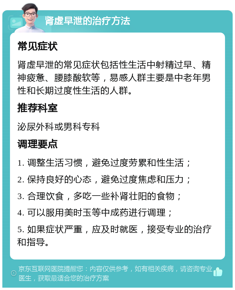 肾虚早泄的治疗方法 常见症状 肾虚早泄的常见症状包括性生活中射精过早、精神疲惫、腰膝酸软等，易感人群主要是中老年男性和长期过度性生活的人群。 推荐科室 泌尿外科或男科专科 调理要点 1. 调整生活习惯，避免过度劳累和性生活； 2. 保持良好的心态，避免过度焦虑和压力； 3. 合理饮食，多吃一些补肾壮阳的食物； 4. 可以服用美时玉等中成药进行调理； 5. 如果症状严重，应及时就医，接受专业的治疗和指导。