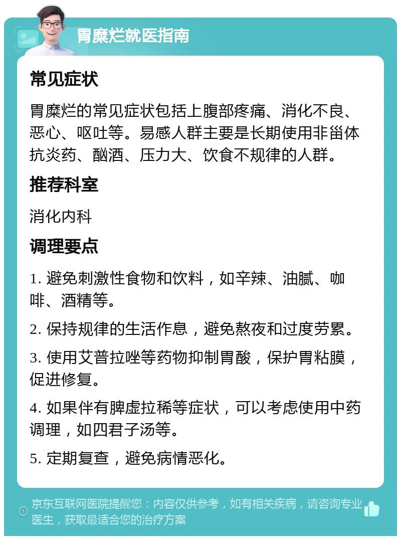 胃糜烂就医指南 常见症状 胃糜烂的常见症状包括上腹部疼痛、消化不良、恶心、呕吐等。易感人群主要是长期使用非甾体抗炎药、酗酒、压力大、饮食不规律的人群。 推荐科室 消化内科 调理要点 1. 避免刺激性食物和饮料，如辛辣、油腻、咖啡、酒精等。 2. 保持规律的生活作息，避免熬夜和过度劳累。 3. 使用艾普拉唑等药物抑制胃酸，保护胃粘膜，促进修复。 4. 如果伴有脾虚拉稀等症状，可以考虑使用中药调理，如四君子汤等。 5. 定期复查，避免病情恶化。