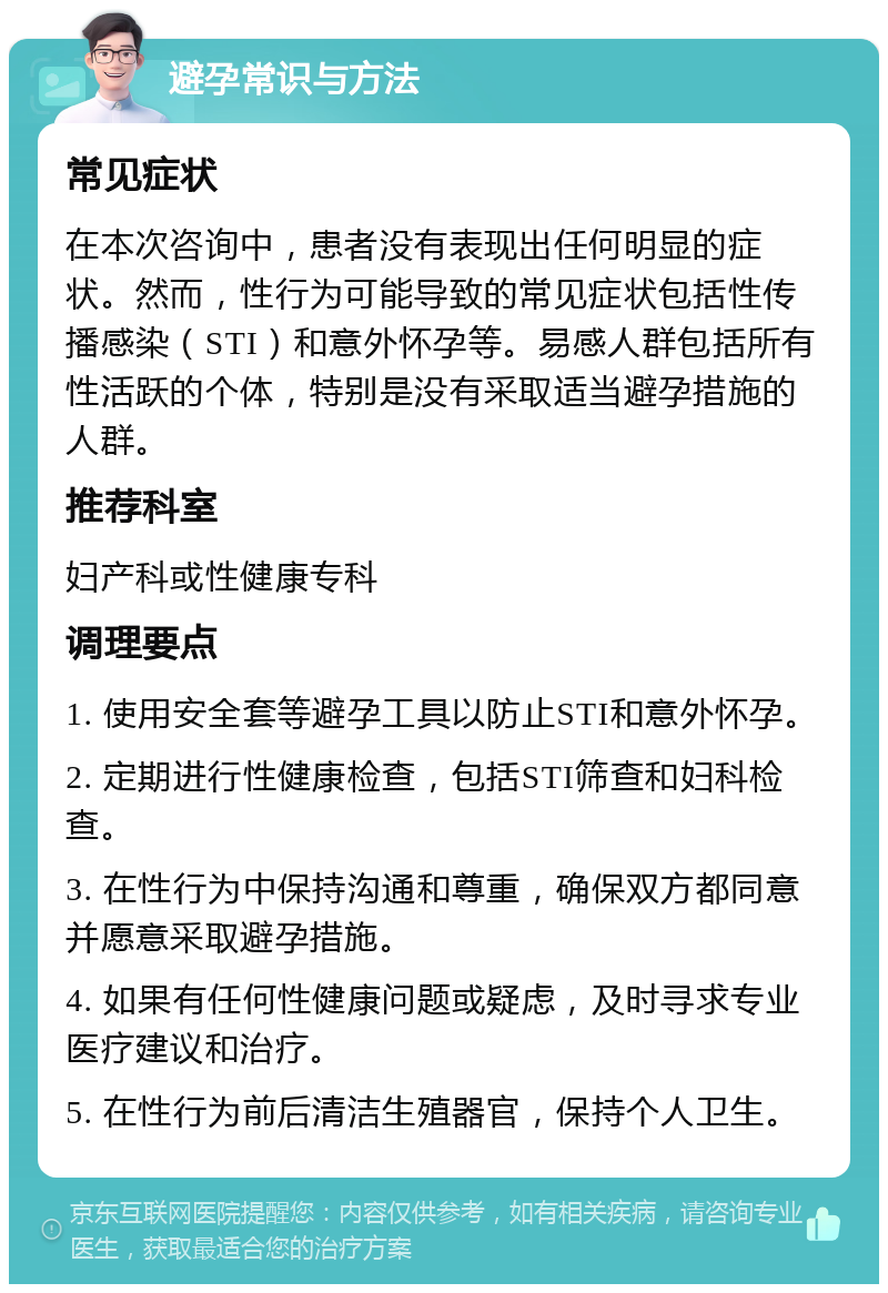 避孕常识与方法 常见症状 在本次咨询中，患者没有表现出任何明显的症状。然而，性行为可能导致的常见症状包括性传播感染（STI）和意外怀孕等。易感人群包括所有性活跃的个体，特别是没有采取适当避孕措施的人群。 推荐科室 妇产科或性健康专科 调理要点 1. 使用安全套等避孕工具以防止STI和意外怀孕。 2. 定期进行性健康检查，包括STI筛查和妇科检查。 3. 在性行为中保持沟通和尊重，确保双方都同意并愿意采取避孕措施。 4. 如果有任何性健康问题或疑虑，及时寻求专业医疗建议和治疗。 5. 在性行为前后清洁生殖器官，保持个人卫生。