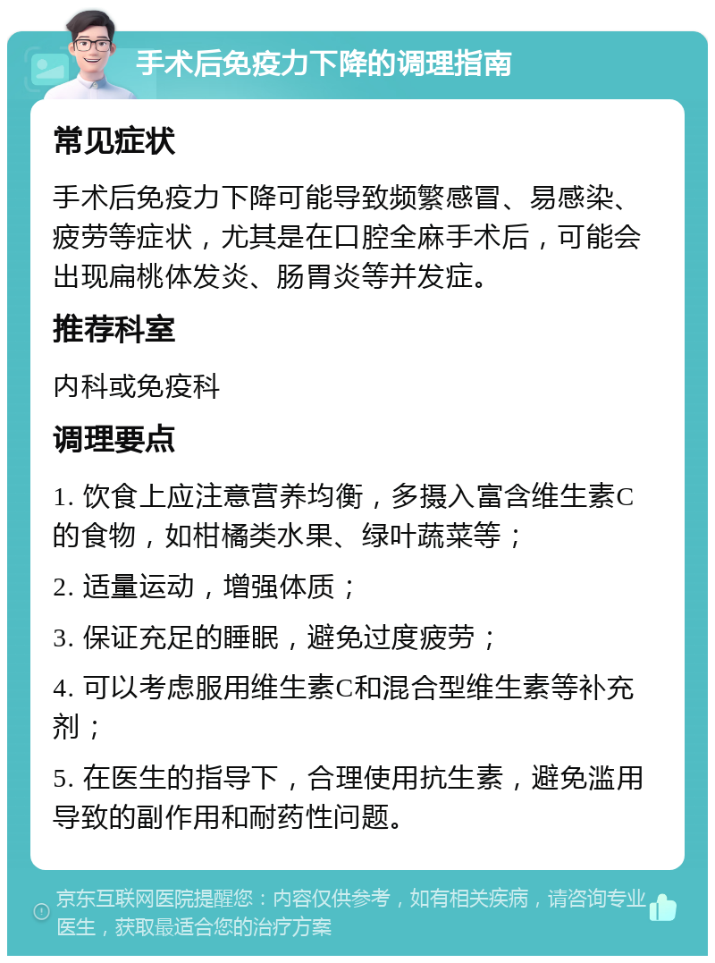 手术后免疫力下降的调理指南 常见症状 手术后免疫力下降可能导致频繁感冒、易感染、疲劳等症状，尤其是在口腔全麻手术后，可能会出现扁桃体发炎、肠胃炎等并发症。 推荐科室 内科或免疫科 调理要点 1. 饮食上应注意营养均衡，多摄入富含维生素C的食物，如柑橘类水果、绿叶蔬菜等； 2. 适量运动，增强体质； 3. 保证充足的睡眠，避免过度疲劳； 4. 可以考虑服用维生素C和混合型维生素等补充剂； 5. 在医生的指导下，合理使用抗生素，避免滥用导致的副作用和耐药性问题。