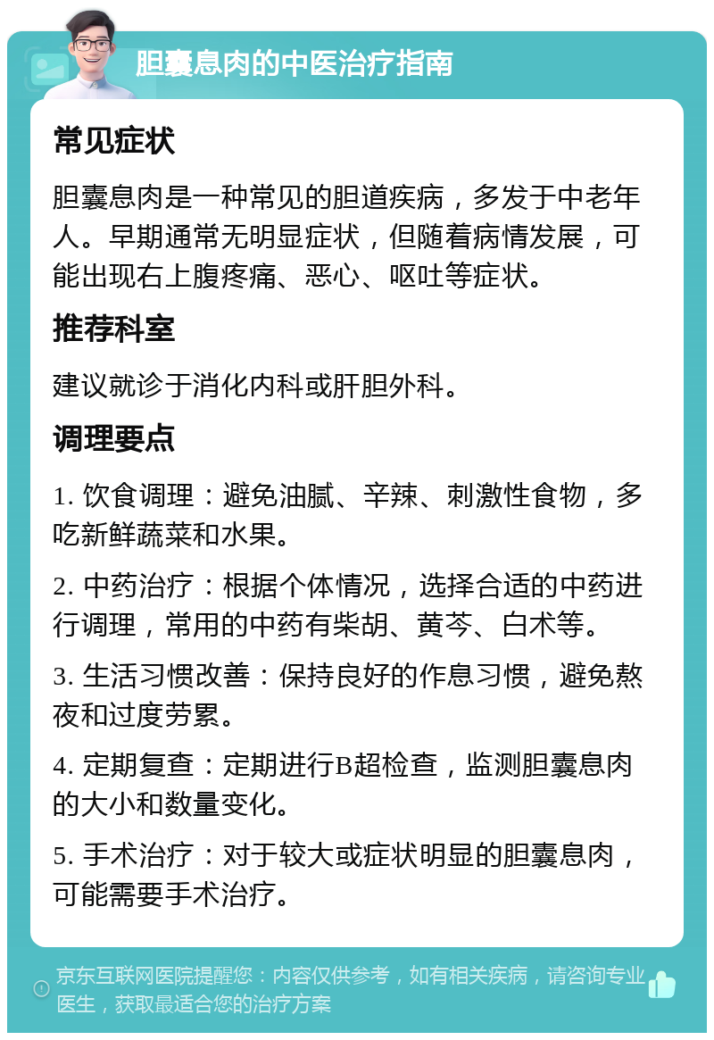 胆囊息肉的中医治疗指南 常见症状 胆囊息肉是一种常见的胆道疾病，多发于中老年人。早期通常无明显症状，但随着病情发展，可能出现右上腹疼痛、恶心、呕吐等症状。 推荐科室 建议就诊于消化内科或肝胆外科。 调理要点 1. 饮食调理：避免油腻、辛辣、刺激性食物，多吃新鲜蔬菜和水果。 2. 中药治疗：根据个体情况，选择合适的中药进行调理，常用的中药有柴胡、黄芩、白术等。 3. 生活习惯改善：保持良好的作息习惯，避免熬夜和过度劳累。 4. 定期复查：定期进行B超检查，监测胆囊息肉的大小和数量变化。 5. 手术治疗：对于较大或症状明显的胆囊息肉，可能需要手术治疗。