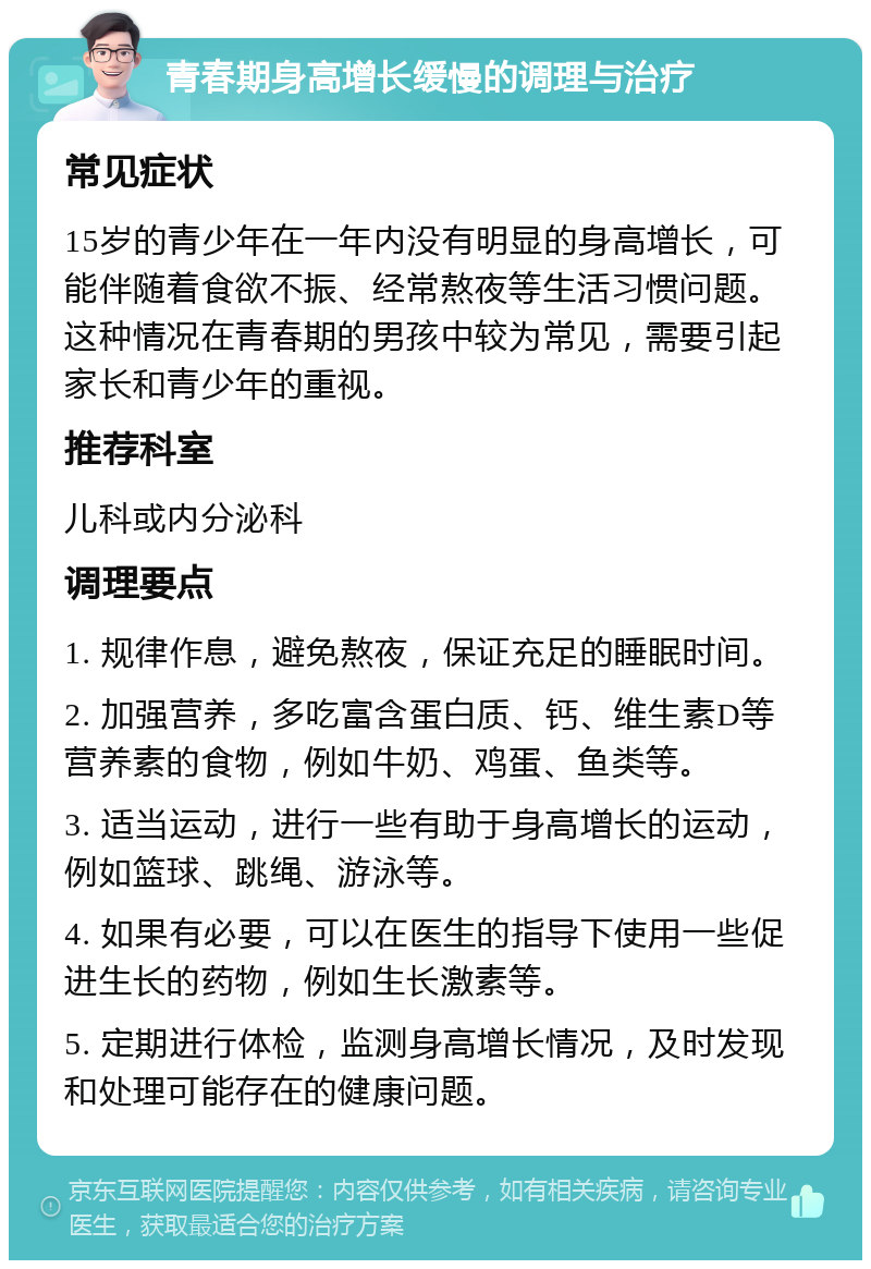 青春期身高增长缓慢的调理与治疗 常见症状 15岁的青少年在一年内没有明显的身高增长，可能伴随着食欲不振、经常熬夜等生活习惯问题。这种情况在青春期的男孩中较为常见，需要引起家长和青少年的重视。 推荐科室 儿科或内分泌科 调理要点 1. 规律作息，避免熬夜，保证充足的睡眠时间。 2. 加强营养，多吃富含蛋白质、钙、维生素D等营养素的食物，例如牛奶、鸡蛋、鱼类等。 3. 适当运动，进行一些有助于身高增长的运动，例如篮球、跳绳、游泳等。 4. 如果有必要，可以在医生的指导下使用一些促进生长的药物，例如生长激素等。 5. 定期进行体检，监测身高增长情况，及时发现和处理可能存在的健康问题。