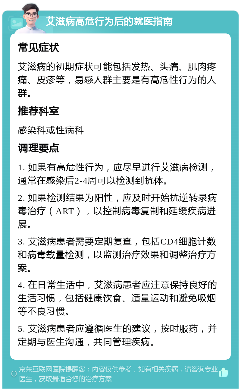 艾滋病高危行为后的就医指南 常见症状 艾滋病的初期症状可能包括发热、头痛、肌肉疼痛、皮疹等，易感人群主要是有高危性行为的人群。 推荐科室 感染科或性病科 调理要点 1. 如果有高危性行为，应尽早进行艾滋病检测，通常在感染后2-4周可以检测到抗体。 2. 如果检测结果为阳性，应及时开始抗逆转录病毒治疗（ART），以控制病毒复制和延缓疾病进展。 3. 艾滋病患者需要定期复查，包括CD4细胞计数和病毒载量检测，以监测治疗效果和调整治疗方案。 4. 在日常生活中，艾滋病患者应注意保持良好的生活习惯，包括健康饮食、适量运动和避免吸烟等不良习惯。 5. 艾滋病患者应遵循医生的建议，按时服药，并定期与医生沟通，共同管理疾病。