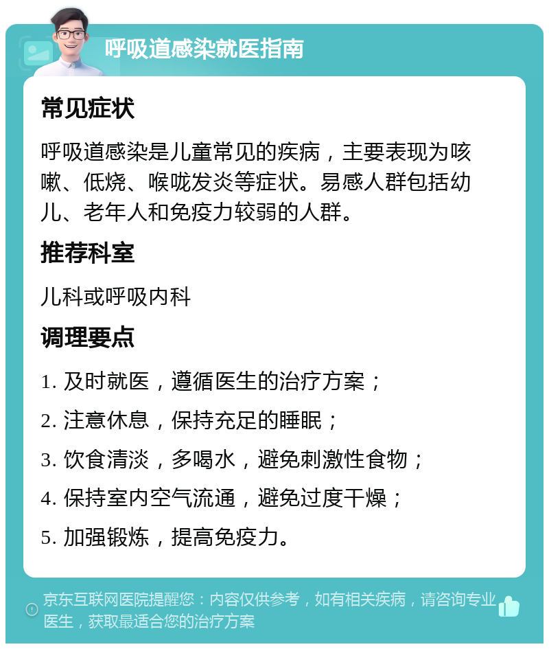 呼吸道感染就医指南 常见症状 呼吸道感染是儿童常见的疾病，主要表现为咳嗽、低烧、喉咙发炎等症状。易感人群包括幼儿、老年人和免疫力较弱的人群。 推荐科室 儿科或呼吸内科 调理要点 1. 及时就医，遵循医生的治疗方案； 2. 注意休息，保持充足的睡眠； 3. 饮食清淡，多喝水，避免刺激性食物； 4. 保持室内空气流通，避免过度干燥； 5. 加强锻炼，提高免疫力。