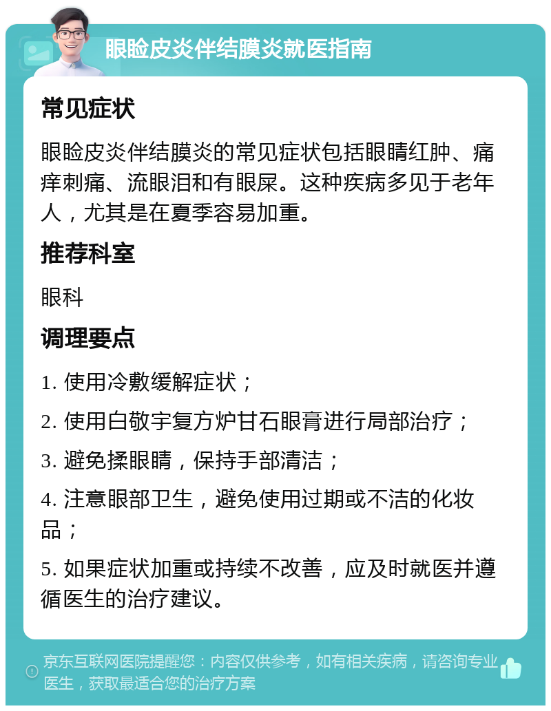 眼睑皮炎伴结膜炎就医指南 常见症状 眼睑皮炎伴结膜炎的常见症状包括眼睛红肿、痛痒刺痛、流眼泪和有眼屎。这种疾病多见于老年人，尤其是在夏季容易加重。 推荐科室 眼科 调理要点 1. 使用冷敷缓解症状； 2. 使用白敬宇复方炉甘石眼膏进行局部治疗； 3. 避免揉眼睛，保持手部清洁； 4. 注意眼部卫生，避免使用过期或不洁的化妆品； 5. 如果症状加重或持续不改善，应及时就医并遵循医生的治疗建议。