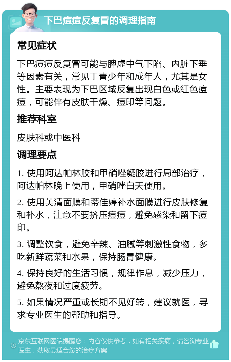 下巴痘痘反复冒的调理指南 常见症状 下巴痘痘反复冒可能与脾虚中气下陷、内脏下垂等因素有关，常见于青少年和成年人，尤其是女性。主要表现为下巴区域反复出现白色或红色痘痘，可能伴有皮肤干燥、痘印等问题。 推荐科室 皮肤科或中医科 调理要点 1. 使用阿达帕林胶和甲硝唑凝胶进行局部治疗，阿达帕林晚上使用，甲硝唑白天使用。 2. 使用芙清面膜和蒂佳婷补水面膜进行皮肤修复和补水，注意不要挤压痘痘，避免感染和留下痘印。 3. 调整饮食，避免辛辣、油腻等刺激性食物，多吃新鲜蔬菜和水果，保持肠胃健康。 4. 保持良好的生活习惯，规律作息，减少压力，避免熬夜和过度疲劳。 5. 如果情况严重或长期不见好转，建议就医，寻求专业医生的帮助和指导。