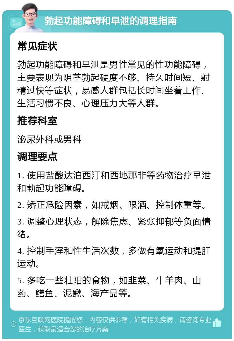 勃起功能障碍和早泄的调理指南 常见症状 勃起功能障碍和早泄是男性常见的性功能障碍，主要表现为阴茎勃起硬度不够、持久时间短、射精过快等症状，易感人群包括长时间坐着工作、生活习惯不良、心理压力大等人群。 推荐科室 泌尿外科或男科 调理要点 1. 使用盐酸达泊西汀和西地那非等药物治疗早泄和勃起功能障碍。 2. 矫正危险因素，如戒烟、限酒、控制体重等。 3. 调整心理状态，解除焦虑、紧张抑郁等负面情绪。 4. 控制手淫和性生活次数，多做有氧运动和提肛运动。 5. 多吃一些壮阳的食物，如韭菜、牛羊肉、山药、鳝鱼、泥鳅、海产品等。