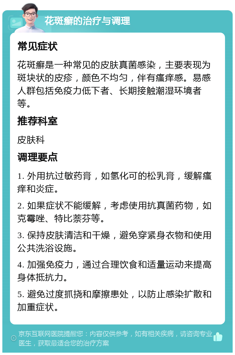 花斑癣的治疗与调理 常见症状 花斑癣是一种常见的皮肤真菌感染，主要表现为斑块状的皮疹，颜色不均匀，伴有瘙痒感。易感人群包括免疫力低下者、长期接触潮湿环境者等。 推荐科室 皮肤科 调理要点 1. 外用抗过敏药膏，如氢化可的松乳膏，缓解瘙痒和炎症。 2. 如果症状不能缓解，考虑使用抗真菌药物，如克霉唑、特比萘芬等。 3. 保持皮肤清洁和干燥，避免穿紧身衣物和使用公共洗浴设施。 4. 加强免疫力，通过合理饮食和适量运动来提高身体抵抗力。 5. 避免过度抓挠和摩擦患处，以防止感染扩散和加重症状。