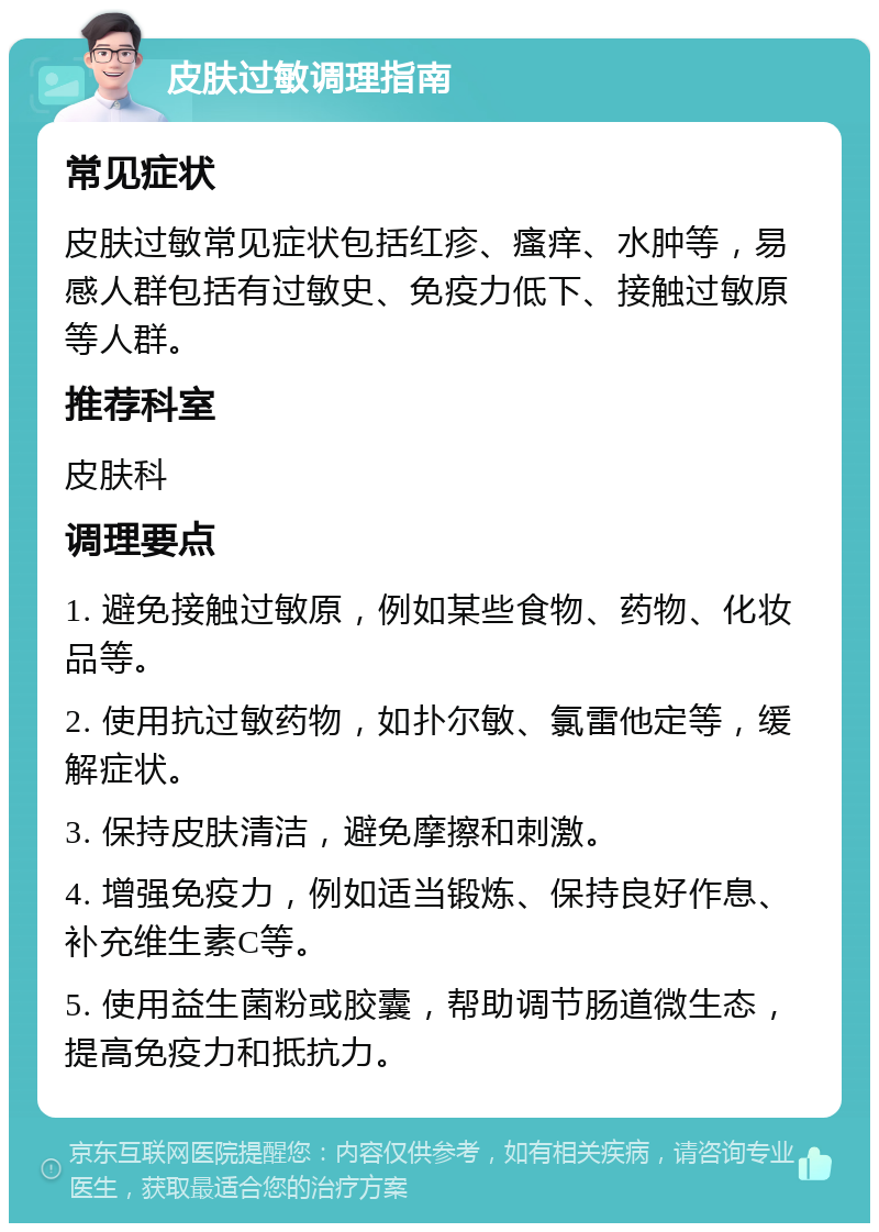 皮肤过敏调理指南 常见症状 皮肤过敏常见症状包括红疹、瘙痒、水肿等，易感人群包括有过敏史、免疫力低下、接触过敏原等人群。 推荐科室 皮肤科 调理要点 1. 避免接触过敏原，例如某些食物、药物、化妆品等。 2. 使用抗过敏药物，如扑尔敏、氯雷他定等，缓解症状。 3. 保持皮肤清洁，避免摩擦和刺激。 4. 增强免疫力，例如适当锻炼、保持良好作息、补充维生素C等。 5. 使用益生菌粉或胶囊，帮助调节肠道微生态，提高免疫力和抵抗力。