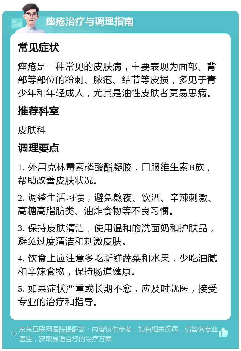 痤疮治疗与调理指南 常见症状 痤疮是一种常见的皮肤病，主要表现为面部、背部等部位的粉刺、脓疱、结节等皮损，多见于青少年和年轻成人，尤其是油性皮肤者更易患病。 推荐科室 皮肤科 调理要点 1. 外用克林霉素磷酸酯凝胶，口服维生素B族，帮助改善皮肤状况。 2. 调整生活习惯，避免熬夜、饮酒、辛辣刺激、高糖高脂肪类、油炸食物等不良习惯。 3. 保持皮肤清洁，使用温和的洗面奶和护肤品，避免过度清洁和刺激皮肤。 4. 饮食上应注意多吃新鲜蔬菜和水果，少吃油腻和辛辣食物，保持肠道健康。 5. 如果症状严重或长期不愈，应及时就医，接受专业的治疗和指导。