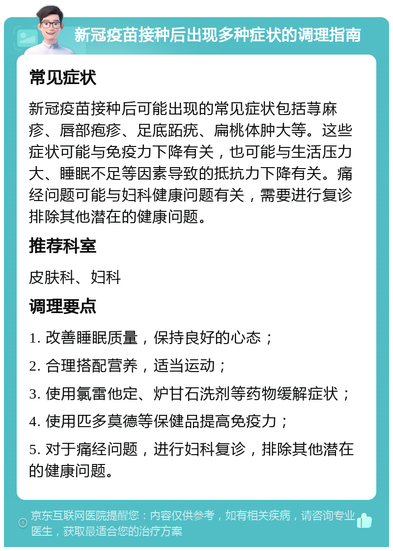 新冠疫苗接种后出现多种症状的调理指南 常见症状 新冠疫苗接种后可能出现的常见症状包括荨麻疹、唇部疱疹、足底跖疣、扁桃体肿大等。这些症状可能与免疫力下降有关，也可能与生活压力大、睡眠不足等因素导致的抵抗力下降有关。痛经问题可能与妇科健康问题有关，需要进行复诊排除其他潜在的健康问题。 推荐科室 皮肤科、妇科 调理要点 1. 改善睡眠质量，保持良好的心态； 2. 合理搭配营养，适当运动； 3. 使用氯雷他定、炉甘石洗剂等药物缓解症状； 4. 使用匹多莫德等保健品提高免疫力； 5. 对于痛经问题，进行妇科复诊，排除其他潜在的健康问题。