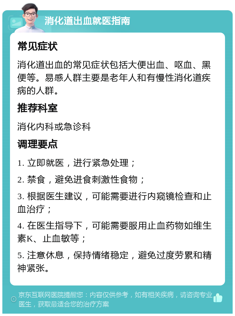 消化道出血就医指南 常见症状 消化道出血的常见症状包括大便出血、呕血、黑便等。易感人群主要是老年人和有慢性消化道疾病的人群。 推荐科室 消化内科或急诊科 调理要点 1. 立即就医，进行紧急处理； 2. 禁食，避免进食刺激性食物； 3. 根据医生建议，可能需要进行内窥镜检查和止血治疗； 4. 在医生指导下，可能需要服用止血药物如维生素K、止血敏等； 5. 注意休息，保持情绪稳定，避免过度劳累和精神紧张。