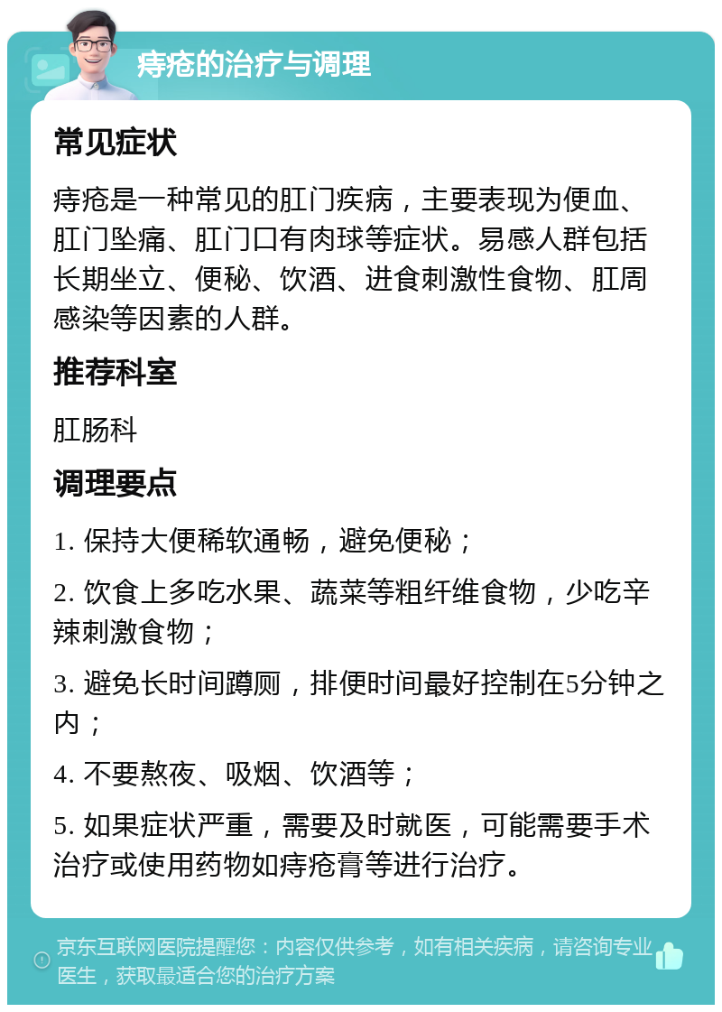 痔疮的治疗与调理 常见症状 痔疮是一种常见的肛门疾病，主要表现为便血、肛门坠痛、肛门口有肉球等症状。易感人群包括长期坐立、便秘、饮酒、进食刺激性食物、肛周感染等因素的人群。 推荐科室 肛肠科 调理要点 1. 保持大便稀软通畅，避免便秘； 2. 饮食上多吃水果、蔬菜等粗纤维食物，少吃辛辣刺激食物； 3. 避免长时间蹲厕，排便时间最好控制在5分钟之内； 4. 不要熬夜、吸烟、饮酒等； 5. 如果症状严重，需要及时就医，可能需要手术治疗或使用药物如痔疮膏等进行治疗。