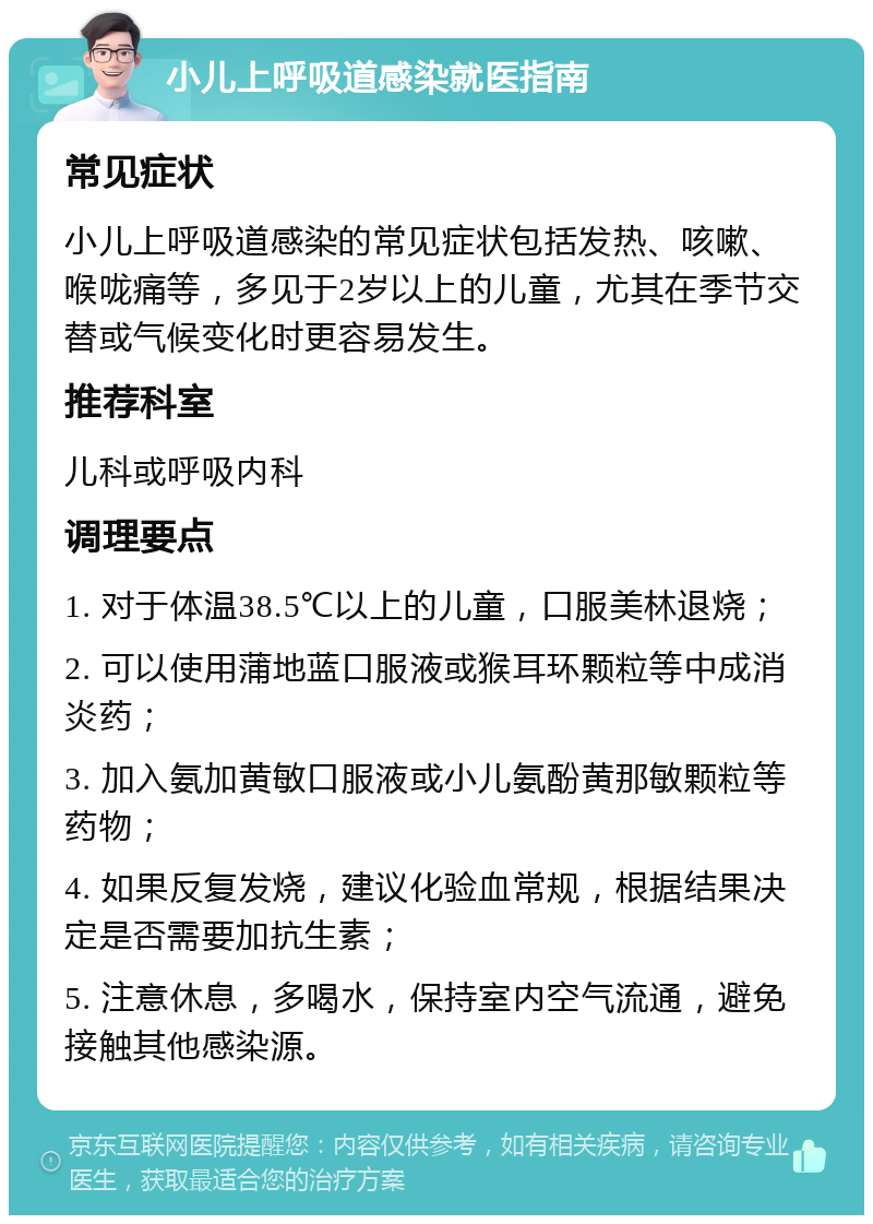 小儿上呼吸道感染就医指南 常见症状 小儿上呼吸道感染的常见症状包括发热、咳嗽、喉咙痛等，多见于2岁以上的儿童，尤其在季节交替或气候变化时更容易发生。 推荐科室 儿科或呼吸内科 调理要点 1. 对于体温38.5℃以上的儿童，口服美林退烧； 2. 可以使用蒲地蓝口服液或猴耳环颗粒等中成消炎药； 3. 加入氨加黄敏口服液或小儿氨酚黄那敏颗粒等药物； 4. 如果反复发烧，建议化验血常规，根据结果决定是否需要加抗生素； 5. 注意休息，多喝水，保持室内空气流通，避免接触其他感染源。