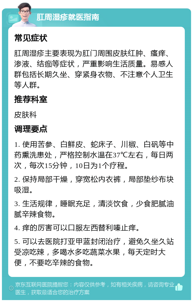 肛周湿疹就医指南 常见症状 肛周湿疹主要表现为肛门周围皮肤红肿、瘙痒、渗液、结痂等症状，严重影响生活质量。易感人群包括长期久坐、穿紧身衣物、不注意个人卫生等人群。 推荐科室 皮肤科 调理要点 1. 使用苦参、白鲜皮、蛇床子、川椒、白矾等中药熏洗患处，严格控制水温在37℃左右，每日两次，每次15分钟，10日为1个疗程。 2. 保持局部干燥，穿宽松内衣裤，局部垫纱布块吸湿。 3. 生活规律，睡眠充足，清淡饮食，少食肥腻油腻辛辣食物。 4. 痒的厉害可以口服左西替利嗪止痒。 5. 可以去医院打亚甲蓝封闭治疗，避免久坐久站受凉吃辣，多喝水多吃蔬菜水果，每天定时大便，不要吃辛辣的食物。