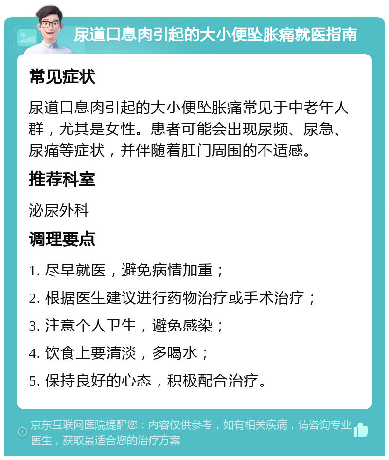 尿道口息肉引起的大小便坠胀痛就医指南 常见症状 尿道口息肉引起的大小便坠胀痛常见于中老年人群，尤其是女性。患者可能会出现尿频、尿急、尿痛等症状，并伴随着肛门周围的不适感。 推荐科室 泌尿外科 调理要点 1. 尽早就医，避免病情加重； 2. 根据医生建议进行药物治疗或手术治疗； 3. 注意个人卫生，避免感染； 4. 饮食上要清淡，多喝水； 5. 保持良好的心态，积极配合治疗。