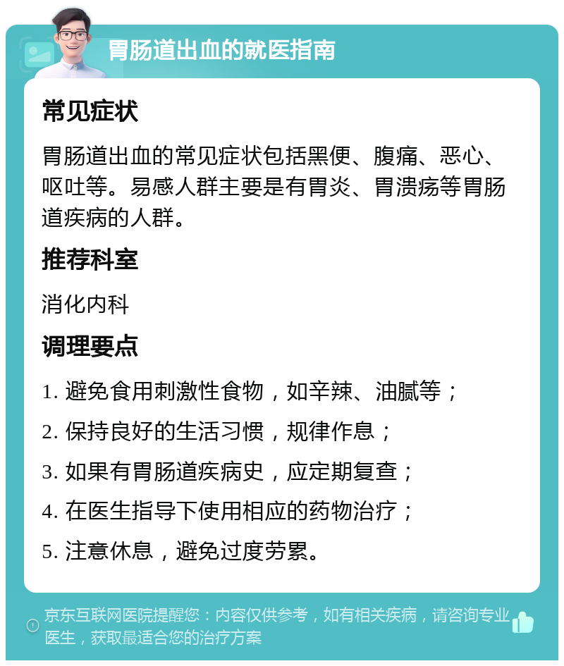 胃肠道出血的就医指南 常见症状 胃肠道出血的常见症状包括黑便、腹痛、恶心、呕吐等。易感人群主要是有胃炎、胃溃疡等胃肠道疾病的人群。 推荐科室 消化内科 调理要点 1. 避免食用刺激性食物，如辛辣、油腻等； 2. 保持良好的生活习惯，规律作息； 3. 如果有胃肠道疾病史，应定期复查； 4. 在医生指导下使用相应的药物治疗； 5. 注意休息，避免过度劳累。