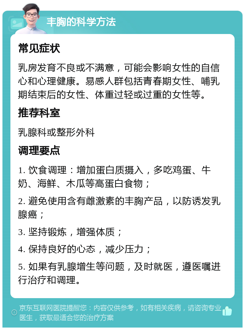 丰胸的科学方法 常见症状 乳房发育不良或不满意，可能会影响女性的自信心和心理健康。易感人群包括青春期女性、哺乳期结束后的女性、体重过轻或过重的女性等。 推荐科室 乳腺科或整形外科 调理要点 1. 饮食调理：增加蛋白质摄入，多吃鸡蛋、牛奶、海鲜、木瓜等高蛋白食物； 2. 避免使用含有雌激素的丰胸产品，以防诱发乳腺癌； 3. 坚持锻炼，增强体质； 4. 保持良好的心态，减少压力； 5. 如果有乳腺增生等问题，及时就医，遵医嘱进行治疗和调理。