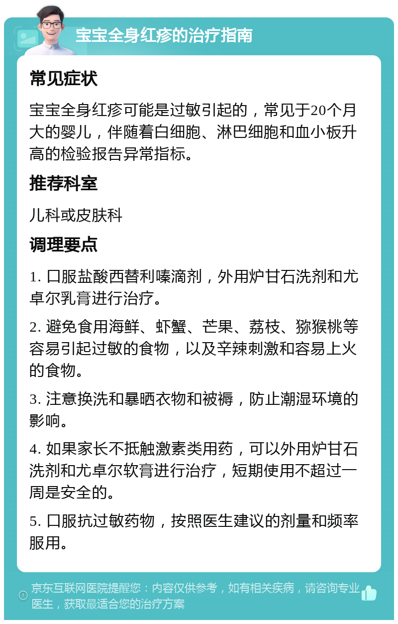 宝宝全身红疹的治疗指南 常见症状 宝宝全身红疹可能是过敏引起的，常见于20个月大的婴儿，伴随着白细胞、淋巴细胞和血小板升高的检验报告异常指标。 推荐科室 儿科或皮肤科 调理要点 1. 口服盐酸西替利嗪滴剂，外用炉甘石洗剂和尤卓尔乳膏进行治疗。 2. 避免食用海鲜、虾蟹、芒果、荔枝、猕猴桃等容易引起过敏的食物，以及辛辣刺激和容易上火的食物。 3. 注意换洗和暴晒衣物和被褥，防止潮湿环境的影响。 4. 如果家长不抵触激素类用药，可以外用炉甘石洗剂和尤卓尔软膏进行治疗，短期使用不超过一周是安全的。 5. 口服抗过敏药物，按照医生建议的剂量和频率服用。