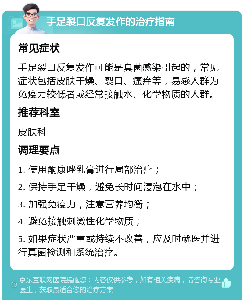 手足裂口反复发作的治疗指南 常见症状 手足裂口反复发作可能是真菌感染引起的，常见症状包括皮肤干燥、裂口、瘙痒等，易感人群为免疫力较低者或经常接触水、化学物质的人群。 推荐科室 皮肤科 调理要点 1. 使用酮康唑乳膏进行局部治疗； 2. 保持手足干燥，避免长时间浸泡在水中； 3. 加强免疫力，注意营养均衡； 4. 避免接触刺激性化学物质； 5. 如果症状严重或持续不改善，应及时就医并进行真菌检测和系统治疗。