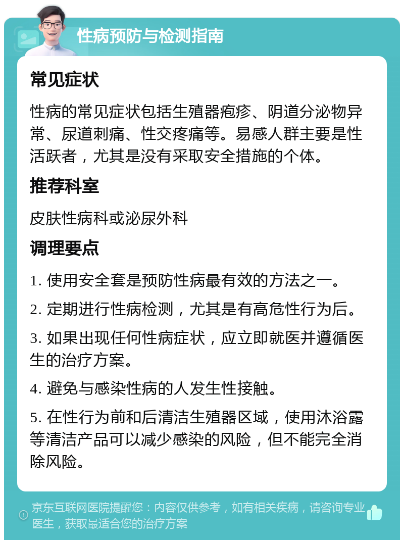 性病预防与检测指南 常见症状 性病的常见症状包括生殖器疱疹、阴道分泌物异常、尿道刺痛、性交疼痛等。易感人群主要是性活跃者，尤其是没有采取安全措施的个体。 推荐科室 皮肤性病科或泌尿外科 调理要点 1. 使用安全套是预防性病最有效的方法之一。 2. 定期进行性病检测，尤其是有高危性行为后。 3. 如果出现任何性病症状，应立即就医并遵循医生的治疗方案。 4. 避免与感染性病的人发生性接触。 5. 在性行为前和后清洁生殖器区域，使用沐浴露等清洁产品可以减少感染的风险，但不能完全消除风险。