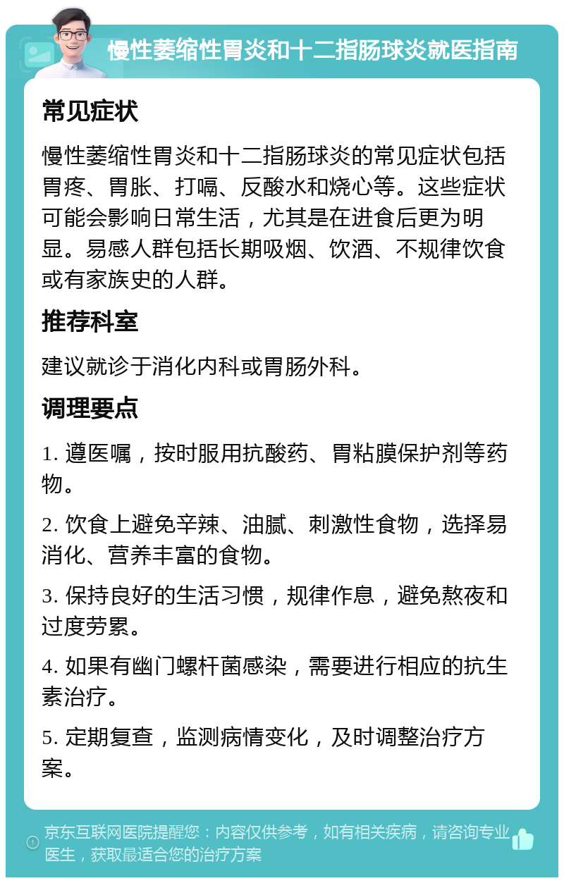 慢性萎缩性胃炎和十二指肠球炎就医指南 常见症状 慢性萎缩性胃炎和十二指肠球炎的常见症状包括胃疼、胃胀、打嗝、反酸水和烧心等。这些症状可能会影响日常生活，尤其是在进食后更为明显。易感人群包括长期吸烟、饮酒、不规律饮食或有家族史的人群。 推荐科室 建议就诊于消化内科或胃肠外科。 调理要点 1. 遵医嘱，按时服用抗酸药、胃粘膜保护剂等药物。 2. 饮食上避免辛辣、油腻、刺激性食物，选择易消化、营养丰富的食物。 3. 保持良好的生活习惯，规律作息，避免熬夜和过度劳累。 4. 如果有幽门螺杆菌感染，需要进行相应的抗生素治疗。 5. 定期复查，监测病情变化，及时调整治疗方案。