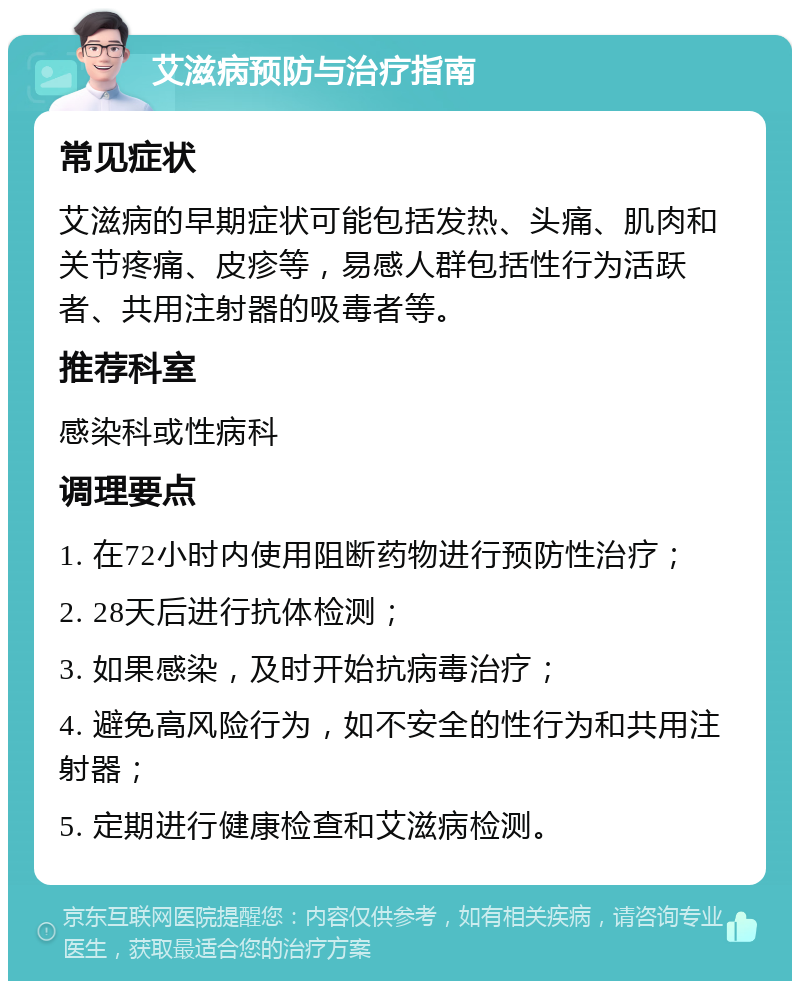 艾滋病预防与治疗指南 常见症状 艾滋病的早期症状可能包括发热、头痛、肌肉和关节疼痛、皮疹等，易感人群包括性行为活跃者、共用注射器的吸毒者等。 推荐科室 感染科或性病科 调理要点 1. 在72小时内使用阻断药物进行预防性治疗； 2. 28天后进行抗体检测； 3. 如果感染，及时开始抗病毒治疗； 4. 避免高风险行为，如不安全的性行为和共用注射器； 5. 定期进行健康检查和艾滋病检测。