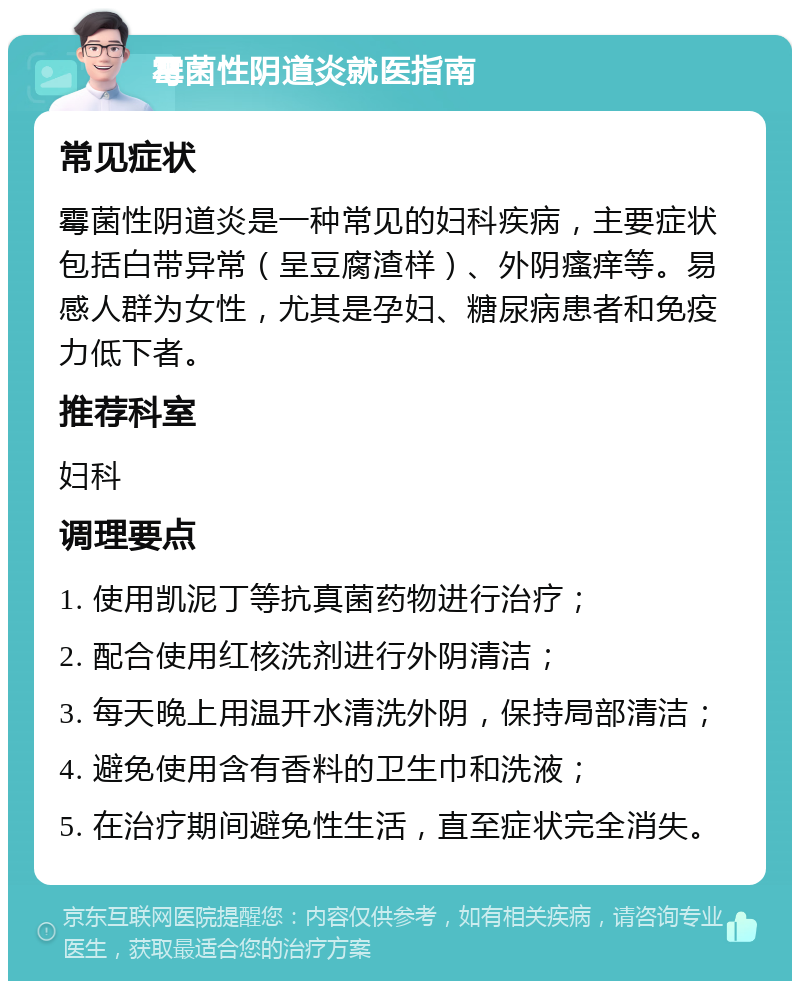 霉菌性阴道炎就医指南 常见症状 霉菌性阴道炎是一种常见的妇科疾病，主要症状包括白带异常（呈豆腐渣样）、外阴瘙痒等。易感人群为女性，尤其是孕妇、糖尿病患者和免疫力低下者。 推荐科室 妇科 调理要点 1. 使用凯泥丁等抗真菌药物进行治疗； 2. 配合使用红核洗剂进行外阴清洁； 3. 每天晚上用温开水清洗外阴，保持局部清洁； 4. 避免使用含有香料的卫生巾和洗液； 5. 在治疗期间避免性生活，直至症状完全消失。