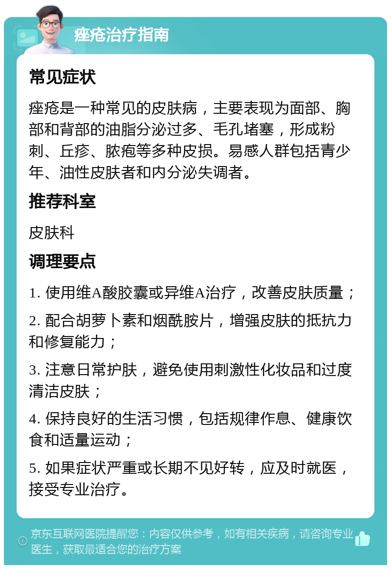 痤疮治疗指南 常见症状 痤疮是一种常见的皮肤病，主要表现为面部、胸部和背部的油脂分泌过多、毛孔堵塞，形成粉刺、丘疹、脓疱等多种皮损。易感人群包括青少年、油性皮肤者和内分泌失调者。 推荐科室 皮肤科 调理要点 1. 使用维A酸胶囊或异维A治疗，改善皮肤质量； 2. 配合胡萝卜素和烟酰胺片，增强皮肤的抵抗力和修复能力； 3. 注意日常护肤，避免使用刺激性化妆品和过度清洁皮肤； 4. 保持良好的生活习惯，包括规律作息、健康饮食和适量运动； 5. 如果症状严重或长期不见好转，应及时就医，接受专业治疗。