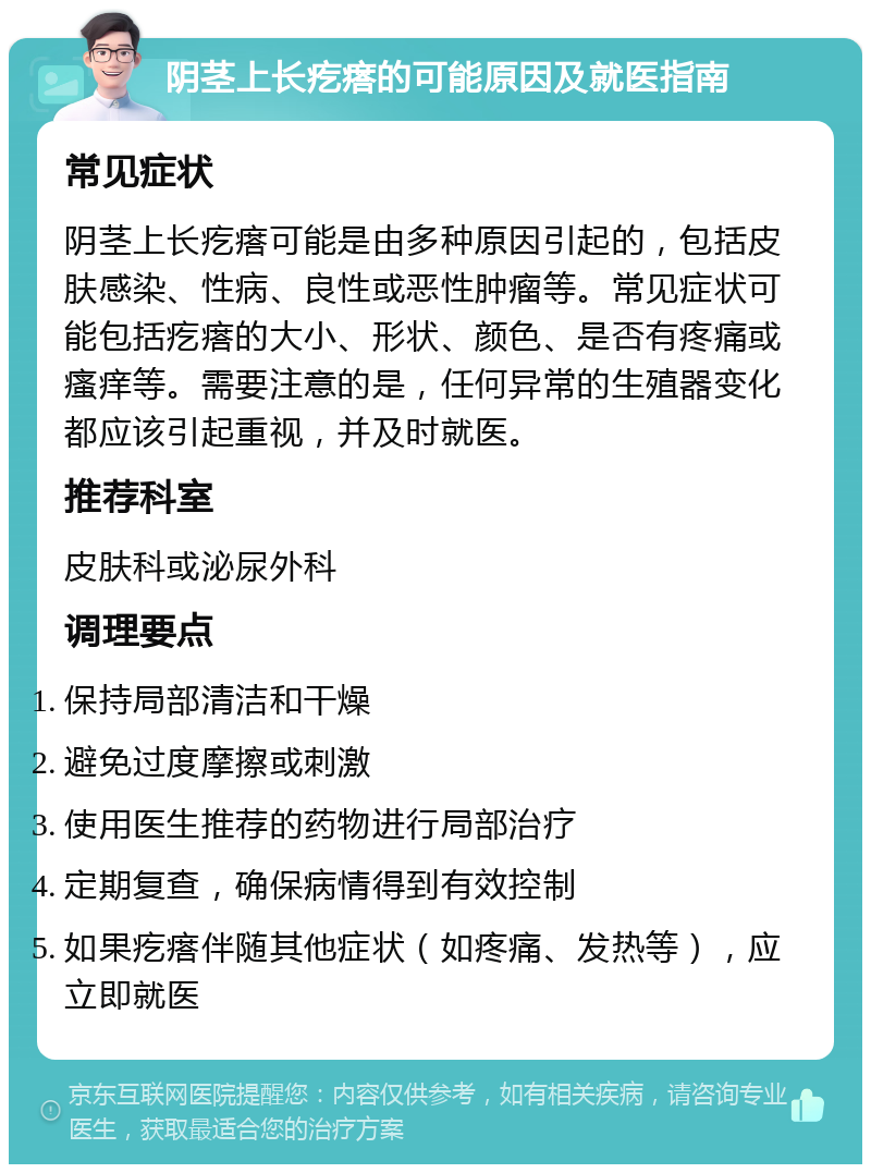 阴茎上长疙瘩的可能原因及就医指南 常见症状 阴茎上长疙瘩可能是由多种原因引起的，包括皮肤感染、性病、良性或恶性肿瘤等。常见症状可能包括疙瘩的大小、形状、颜色、是否有疼痛或瘙痒等。需要注意的是，任何异常的生殖器变化都应该引起重视，并及时就医。 推荐科室 皮肤科或泌尿外科 调理要点 保持局部清洁和干燥 避免过度摩擦或刺激 使用医生推荐的药物进行局部治疗 定期复查，确保病情得到有效控制 如果疙瘩伴随其他症状（如疼痛、发热等），应立即就医