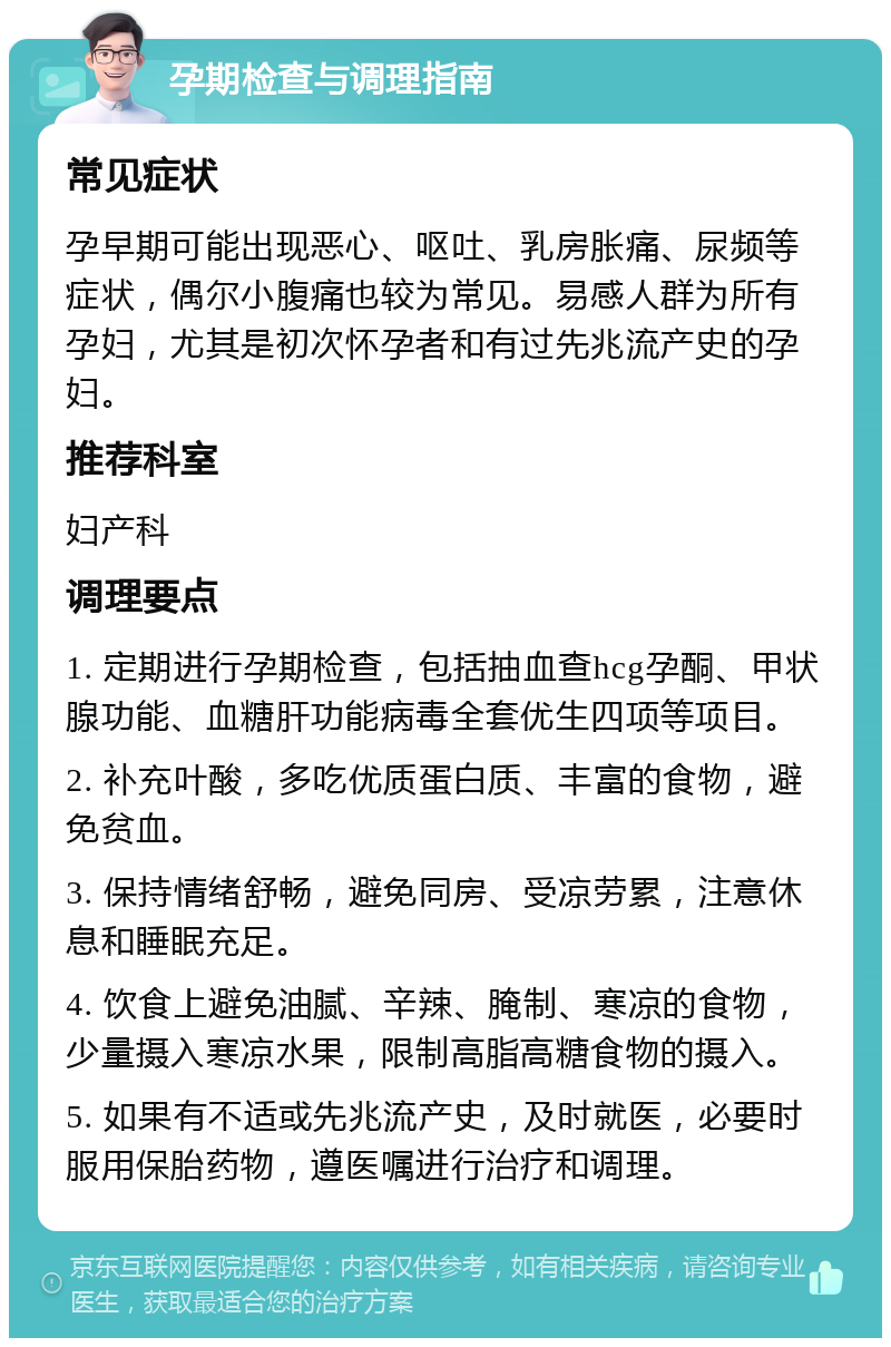 孕期检查与调理指南 常见症状 孕早期可能出现恶心、呕吐、乳房胀痛、尿频等症状，偶尔小腹痛也较为常见。易感人群为所有孕妇，尤其是初次怀孕者和有过先兆流产史的孕妇。 推荐科室 妇产科 调理要点 1. 定期进行孕期检查，包括抽血查hcg孕酮、甲状腺功能、血糖肝功能病毒全套优生四项等项目。 2. 补充叶酸，多吃优质蛋白质、丰富的食物，避免贫血。 3. 保持情绪舒畅，避免同房、受凉劳累，注意休息和睡眠充足。 4. 饮食上避免油腻、辛辣、腌制、寒凉的食物，少量摄入寒凉水果，限制高脂高糖食物的摄入。 5. 如果有不适或先兆流产史，及时就医，必要时服用保胎药物，遵医嘱进行治疗和调理。