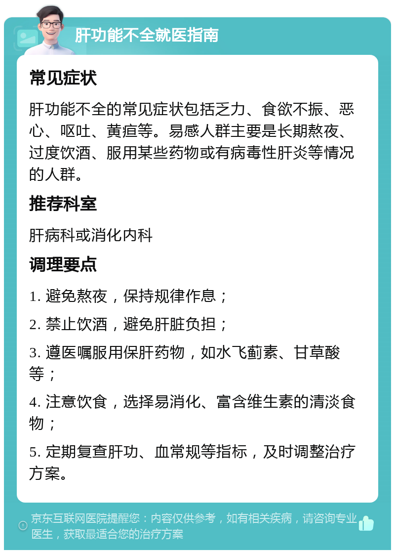 肝功能不全就医指南 常见症状 肝功能不全的常见症状包括乏力、食欲不振、恶心、呕吐、黄疸等。易感人群主要是长期熬夜、过度饮酒、服用某些药物或有病毒性肝炎等情况的人群。 推荐科室 肝病科或消化内科 调理要点 1. 避免熬夜，保持规律作息； 2. 禁止饮酒，避免肝脏负担； 3. 遵医嘱服用保肝药物，如水飞蓟素、甘草酸等； 4. 注意饮食，选择易消化、富含维生素的清淡食物； 5. 定期复查肝功、血常规等指标，及时调整治疗方案。