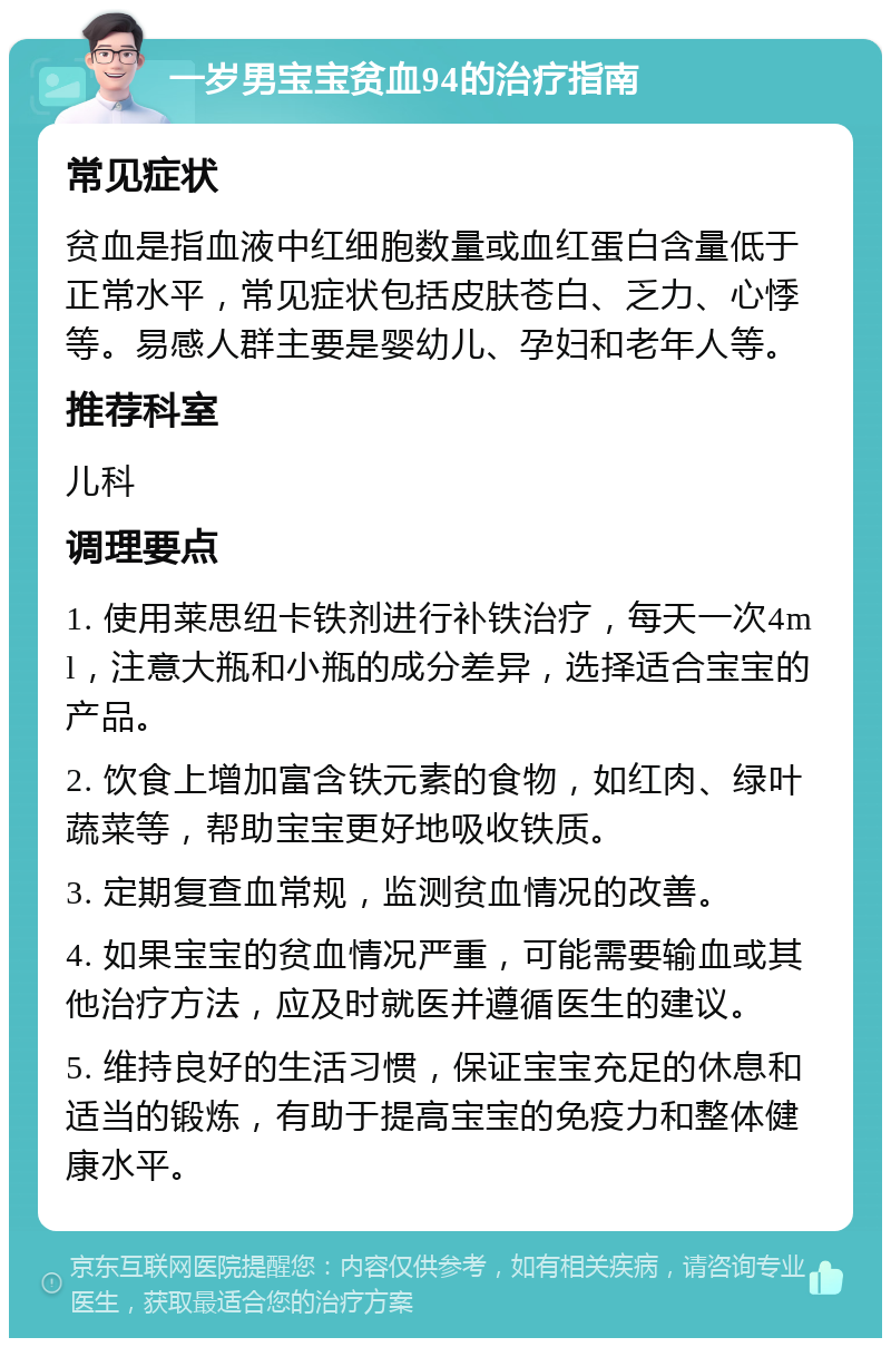 一岁男宝宝贫血94的治疗指南 常见症状 贫血是指血液中红细胞数量或血红蛋白含量低于正常水平，常见症状包括皮肤苍白、乏力、心悸等。易感人群主要是婴幼儿、孕妇和老年人等。 推荐科室 儿科 调理要点 1. 使用莱思纽卡铁剂进行补铁治疗，每天一次4ml，注意大瓶和小瓶的成分差异，选择适合宝宝的产品。 2. 饮食上增加富含铁元素的食物，如红肉、绿叶蔬菜等，帮助宝宝更好地吸收铁质。 3. 定期复查血常规，监测贫血情况的改善。 4. 如果宝宝的贫血情况严重，可能需要输血或其他治疗方法，应及时就医并遵循医生的建议。 5. 维持良好的生活习惯，保证宝宝充足的休息和适当的锻炼，有助于提高宝宝的免疫力和整体健康水平。