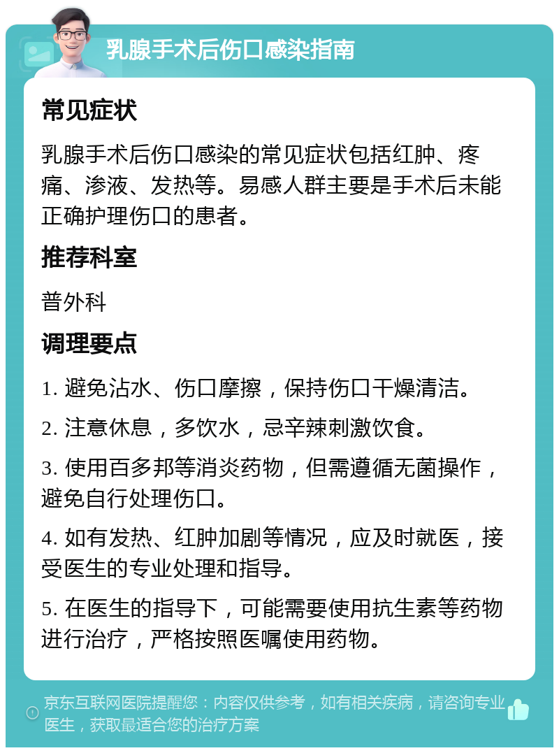 乳腺手术后伤口感染指南 常见症状 乳腺手术后伤口感染的常见症状包括红肿、疼痛、渗液、发热等。易感人群主要是手术后未能正确护理伤口的患者。 推荐科室 普外科 调理要点 1. 避免沾水、伤口摩擦，保持伤口干燥清洁。 2. 注意休息，多饮水，忌辛辣刺激饮食。 3. 使用百多邦等消炎药物，但需遵循无菌操作，避免自行处理伤口。 4. 如有发热、红肿加剧等情况，应及时就医，接受医生的专业处理和指导。 5. 在医生的指导下，可能需要使用抗生素等药物进行治疗，严格按照医嘱使用药物。