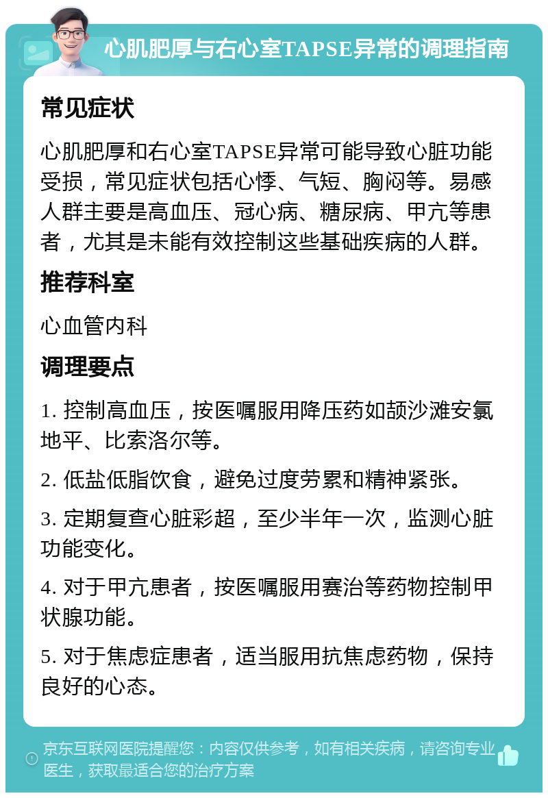 心肌肥厚与右心室TAPSE异常的调理指南 常见症状 心肌肥厚和右心室TAPSE异常可能导致心脏功能受损，常见症状包括心悸、气短、胸闷等。易感人群主要是高血压、冠心病、糖尿病、甲亢等患者，尤其是未能有效控制这些基础疾病的人群。 推荐科室 心血管内科 调理要点 1. 控制高血压，按医嘱服用降压药如颉沙滩安氯地平、比索洛尔等。 2. 低盐低脂饮食，避免过度劳累和精神紧张。 3. 定期复查心脏彩超，至少半年一次，监测心脏功能变化。 4. 对于甲亢患者，按医嘱服用赛治等药物控制甲状腺功能。 5. 对于焦虑症患者，适当服用抗焦虑药物，保持良好的心态。