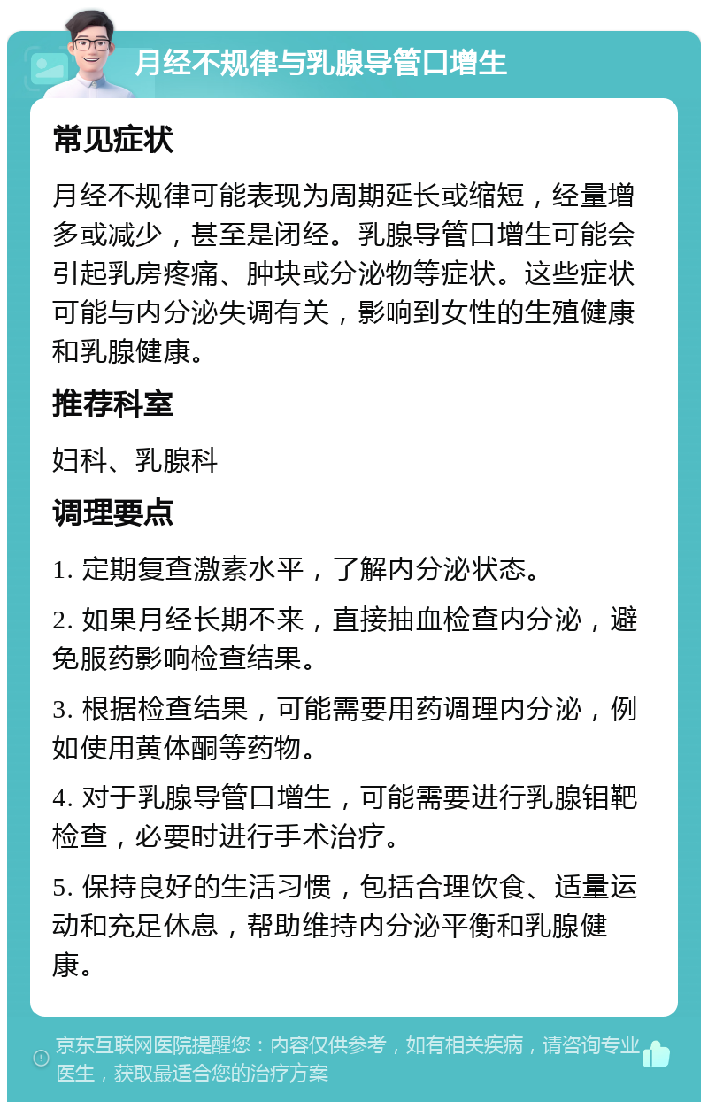 月经不规律与乳腺导管口增生 常见症状 月经不规律可能表现为周期延长或缩短，经量增多或减少，甚至是闭经。乳腺导管口增生可能会引起乳房疼痛、肿块或分泌物等症状。这些症状可能与内分泌失调有关，影响到女性的生殖健康和乳腺健康。 推荐科室 妇科、乳腺科 调理要点 1. 定期复查激素水平，了解内分泌状态。 2. 如果月经长期不来，直接抽血检查内分泌，避免服药影响检查结果。 3. 根据检查结果，可能需要用药调理内分泌，例如使用黄体酮等药物。 4. 对于乳腺导管口增生，可能需要进行乳腺钼靶检查，必要时进行手术治疗。 5. 保持良好的生活习惯，包括合理饮食、适量运动和充足休息，帮助维持内分泌平衡和乳腺健康。