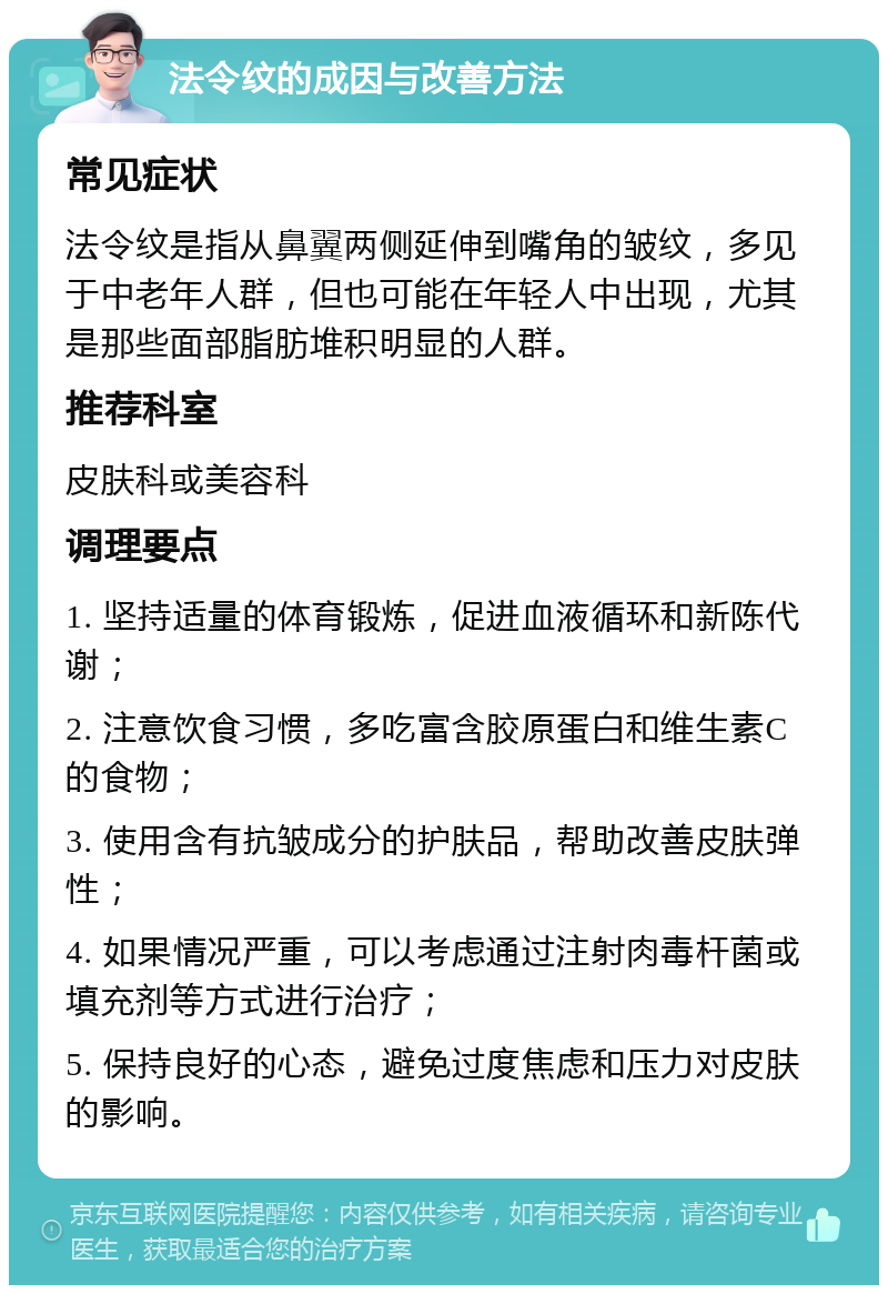 法令纹的成因与改善方法 常见症状 法令纹是指从鼻翼两侧延伸到嘴角的皱纹，多见于中老年人群，但也可能在年轻人中出现，尤其是那些面部脂肪堆积明显的人群。 推荐科室 皮肤科或美容科 调理要点 1. 坚持适量的体育锻炼，促进血液循环和新陈代谢； 2. 注意饮食习惯，多吃富含胶原蛋白和维生素C的食物； 3. 使用含有抗皱成分的护肤品，帮助改善皮肤弹性； 4. 如果情况严重，可以考虑通过注射肉毒杆菌或填充剂等方式进行治疗； 5. 保持良好的心态，避免过度焦虑和压力对皮肤的影响。