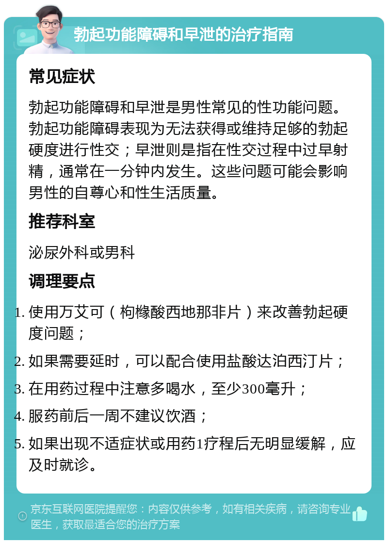 勃起功能障碍和早泄的治疗指南 常见症状 勃起功能障碍和早泄是男性常见的性功能问题。勃起功能障碍表现为无法获得或维持足够的勃起硬度进行性交；早泄则是指在性交过程中过早射精，通常在一分钟内发生。这些问题可能会影响男性的自尊心和性生活质量。 推荐科室 泌尿外科或男科 调理要点 使用万艾可（枸橼酸西地那非片）来改善勃起硬度问题； 如果需要延时，可以配合使用盐酸达泊西汀片； 在用药过程中注意多喝水，至少300毫升； 服药前后一周不建议饮酒； 如果出现不适症状或用药1疗程后无明显缓解，应及时就诊。