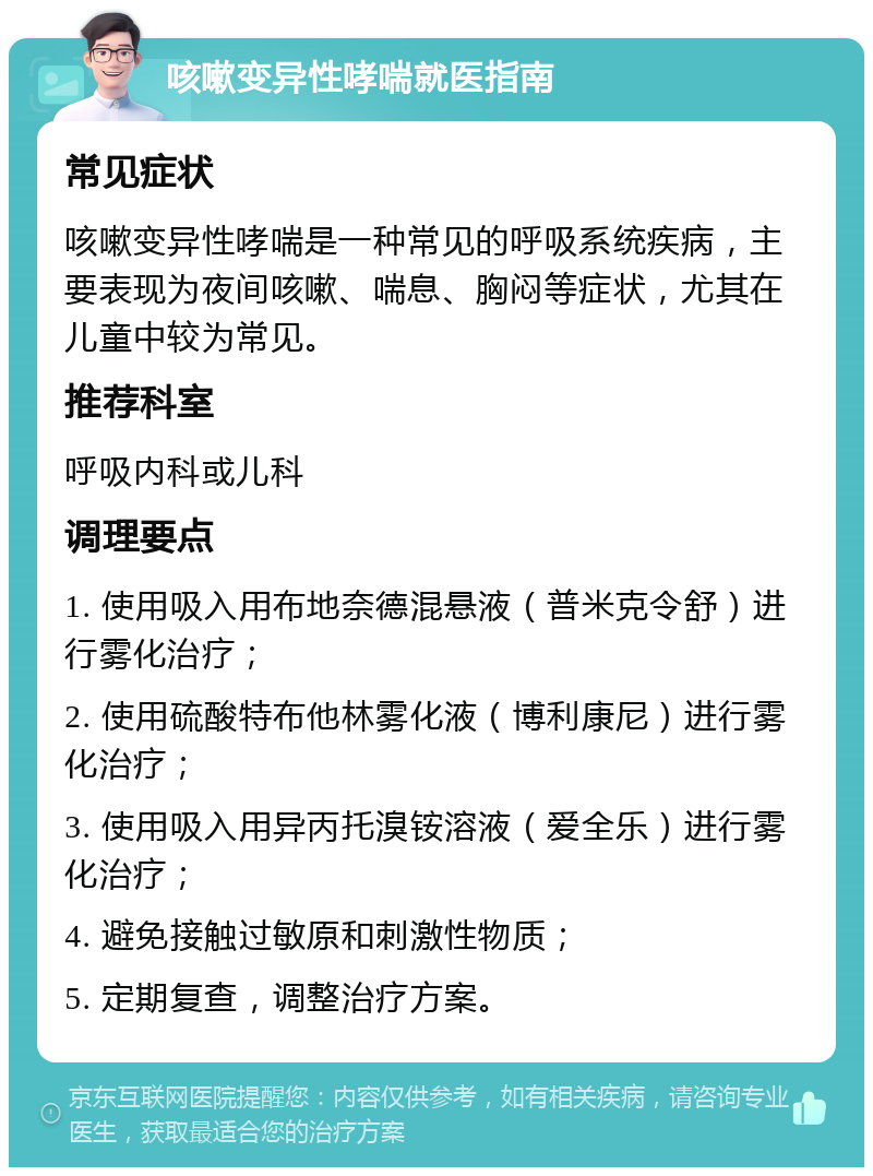 咳嗽变异性哮喘就医指南 常见症状 咳嗽变异性哮喘是一种常见的呼吸系统疾病，主要表现为夜间咳嗽、喘息、胸闷等症状，尤其在儿童中较为常见。 推荐科室 呼吸内科或儿科 调理要点 1. 使用吸入用布地奈德混悬液（普米克令舒）进行雾化治疗； 2. 使用硫酸特布他林雾化液（博利康尼）进行雾化治疗； 3. 使用吸入用异丙托溴铵溶液（爱全乐）进行雾化治疗； 4. 避免接触过敏原和刺激性物质； 5. 定期复查，调整治疗方案。