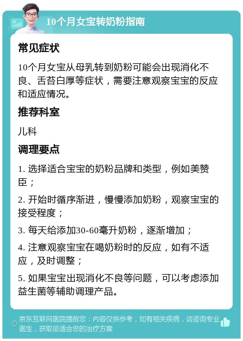 10个月女宝转奶粉指南 常见症状 10个月女宝从母乳转到奶粉可能会出现消化不良、舌苔白厚等症状，需要注意观察宝宝的反应和适应情况。 推荐科室 儿科 调理要点 1. 选择适合宝宝的奶粉品牌和类型，例如美赞臣； 2. 开始时循序渐进，慢慢添加奶粉，观察宝宝的接受程度； 3. 每天给添加30-60毫升奶粉，逐渐增加； 4. 注意观察宝宝在喝奶粉时的反应，如有不适应，及时调整； 5. 如果宝宝出现消化不良等问题，可以考虑添加益生菌等辅助调理产品。