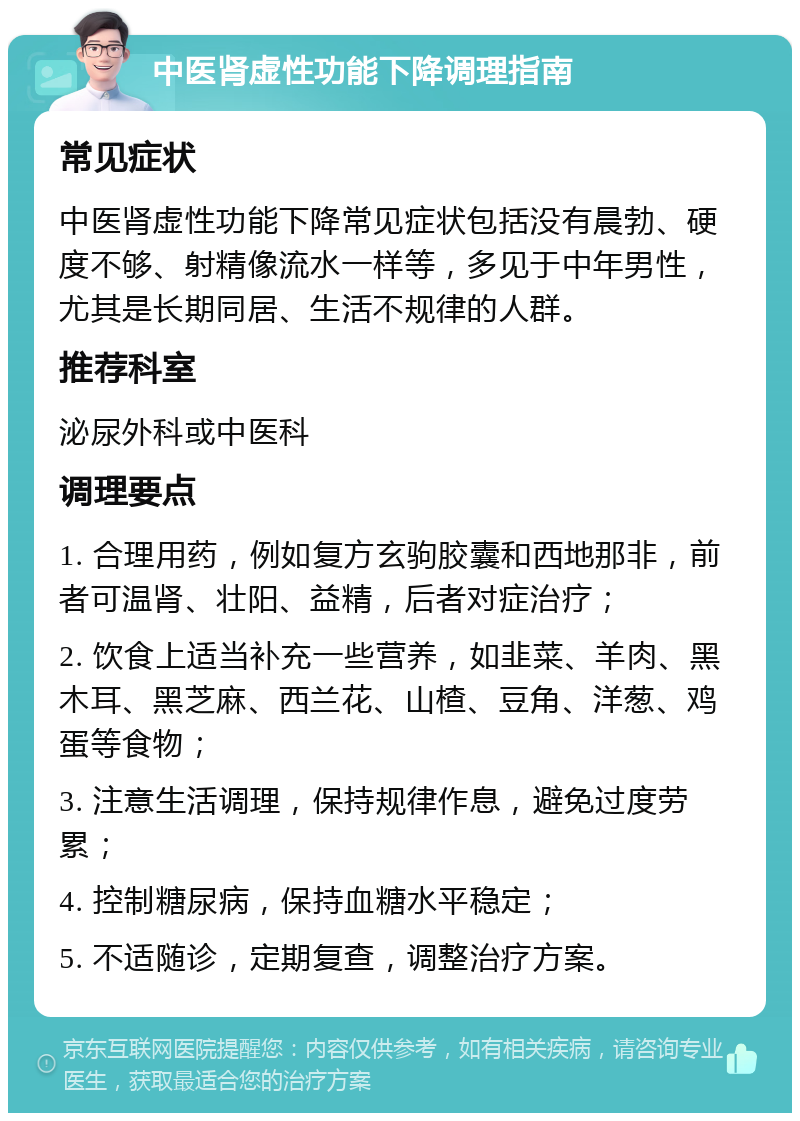 中医肾虚性功能下降调理指南 常见症状 中医肾虚性功能下降常见症状包括没有晨勃、硬度不够、射精像流水一样等，多见于中年男性，尤其是长期同居、生活不规律的人群。 推荐科室 泌尿外科或中医科 调理要点 1. 合理用药，例如复方玄驹胶囊和西地那非，前者可温肾、壮阳、益精，后者对症治疗； 2. 饮食上适当补充一些营养，如韭菜、羊肉、黑木耳、黑芝麻、西兰花、山楂、豆角、洋葱、鸡蛋等食物； 3. 注意生活调理，保持规律作息，避免过度劳累； 4. 控制糖尿病，保持血糖水平稳定； 5. 不适随诊，定期复查，调整治疗方案。