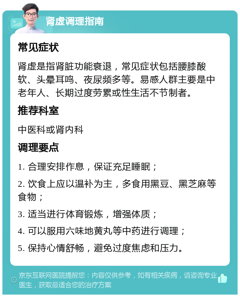 肾虚调理指南 常见症状 肾虚是指肾脏功能衰退，常见症状包括腰膝酸软、头晕耳鸣、夜尿频多等。易感人群主要是中老年人、长期过度劳累或性生活不节制者。 推荐科室 中医科或肾内科 调理要点 1. 合理安排作息，保证充足睡眠； 2. 饮食上应以温补为主，多食用黑豆、黑芝麻等食物； 3. 适当进行体育锻炼，增强体质； 4. 可以服用六味地黄丸等中药进行调理； 5. 保持心情舒畅，避免过度焦虑和压力。